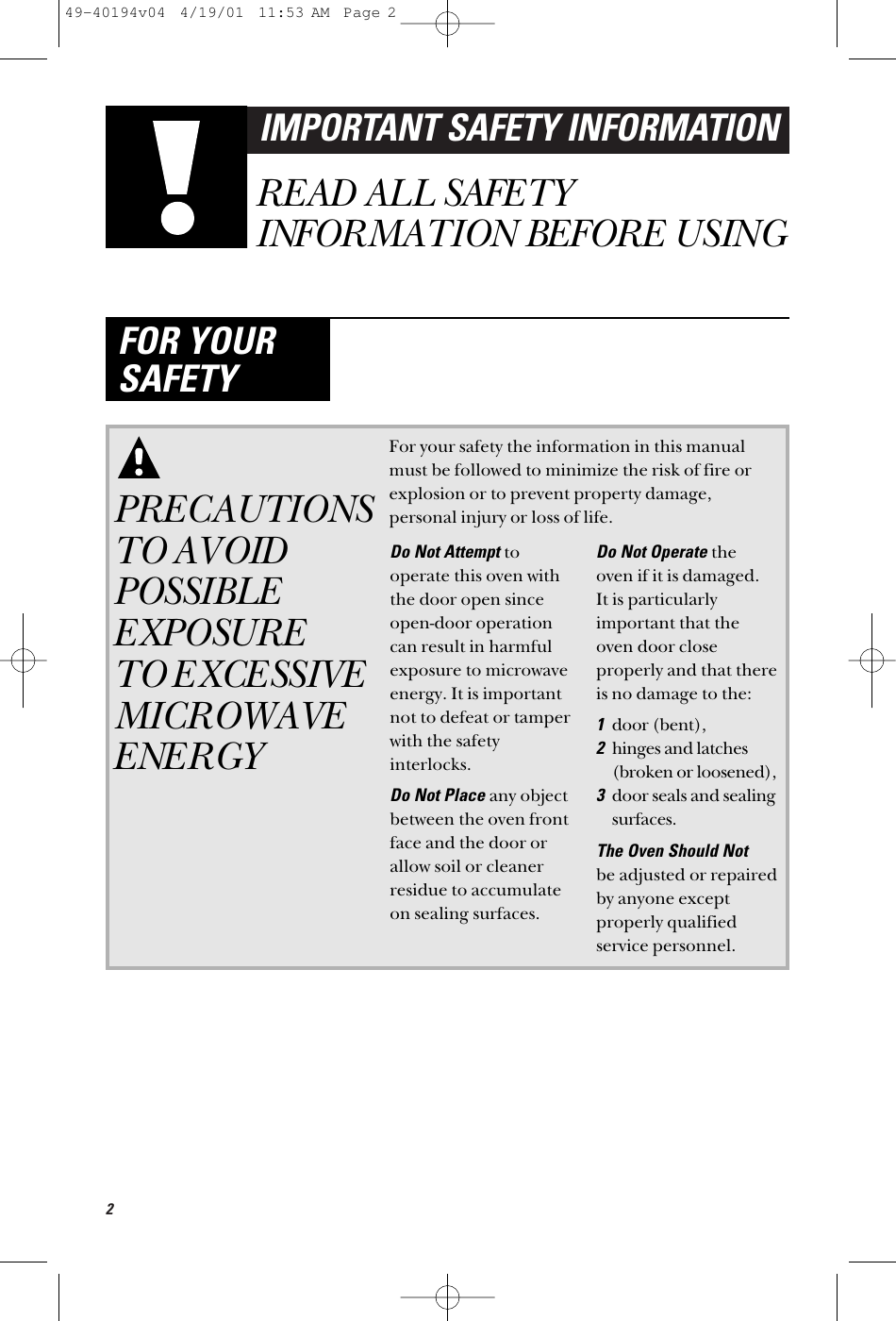 2IMPORTANT SAFETY INFORMATIONREAD ALL SAFETYINFORMATION BEFORE USINGFOR YOURSAFETYPRECAUTIONSTO AVOIDPOSSIBLEEXPOSURE TO EXCESSIVEMICROWAVEENERGYFor your safety the information in this manualmust be followed to minimize the risk of fire orexplosion or to prevent property damage,personal injury or loss of life.Do Not Attempt tooperate this oven withthe door open sinceopen-door operationcan result in harmfulexposure to microwaveenergy. It is importantnot to defeat or tamperwith the safetyinterlocks.Do Not Place any objectbetween the oven frontface and the door orallow soil or cleanerresidue to accumulateon sealing surfaces.Do Not Operate the oven if it is damaged. It is particularlyimportant that theoven door closeproperly and that thereis no damage to the:1door (bent), 2hinges and latches(broken or loosened),3door seals and sealingsurfaces.The Oven Should Not be adjusted or repairedby anyone exceptproperly qualifiedservice personnel.49-40194v04  4/19/01  11:53 AM  Page 2