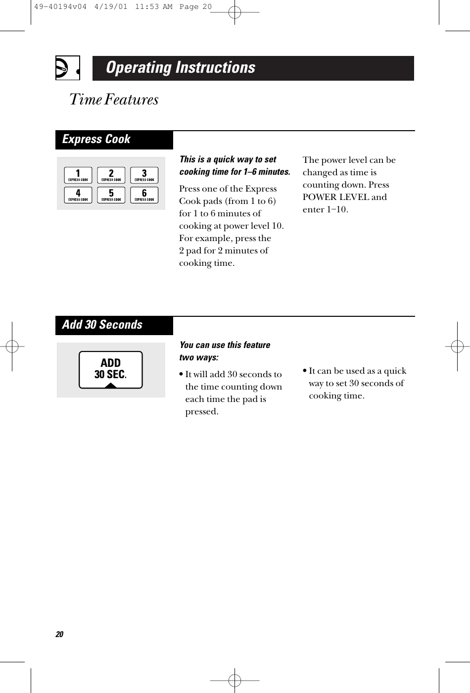 Operating InstructionsTime FeaturesYou can use this feature two ways:•It will add 30 seconds tothe time counting downeach time the pad ispressed.•It can be used as a quickway to set 30 seconds ofcooking time.Add 30 SecondsThis is a quick way to setcooking time for 1–6 minutes.Press one of the ExpressCook pads (from 1 to 6)for 1 to 6 minutes ofcooking at power level 10.For example, press the 2 pad for 2 minutes ofcooking time. The power level can bechanged as time iscounting down. PressPOWER LEVEL and enter 1–10.Express Cook2049-40194v04  4/19/01  11:53 AM  Page 20