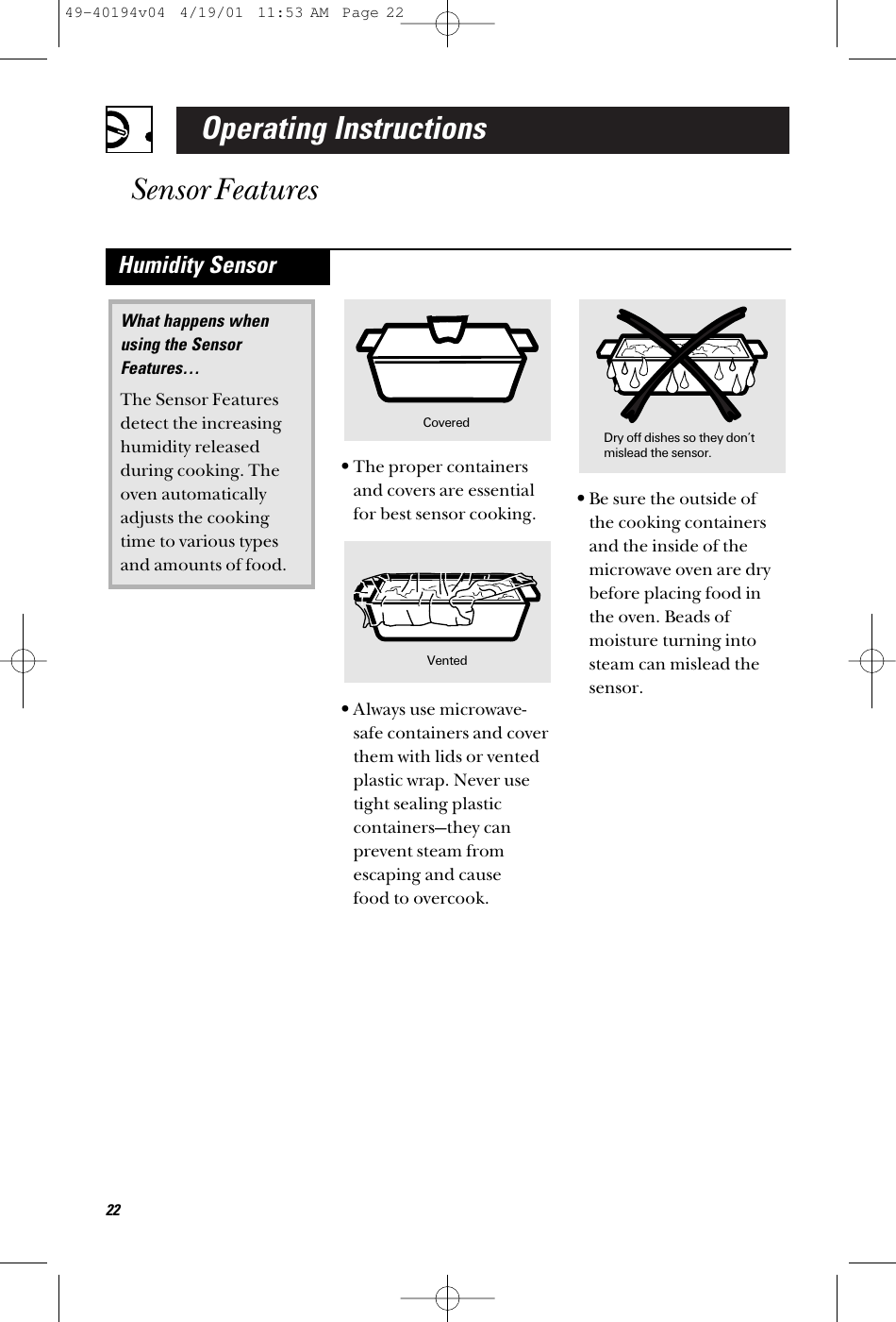 Operating InstructionsSensor Features22•The proper containersand covers are essentialfor best sensor cooking.•Always use microwave-safe containers and coverthem with lids or ventedplastic wrap. Never usetight sealing plasticcontainers—they canprevent steam fromescaping and cause food to overcook.•Be sure the outside of the cooking containersand the inside of themicrowave oven are drybefore placing food inthe oven. Beads ofmoisture turning intosteam can mislead thesensor.What happens when using the SensorFeatures…The Sensor Featuresdetect the increasinghumidity releasedduring cooking. Theoven automaticallyadjusts the cookingtime to various typesand amounts of food.Humidity SensorDry off dishes so they don’tmislead the sensor.Vented Covered49-40194v04  4/19/01  11:53 AM  Page 22