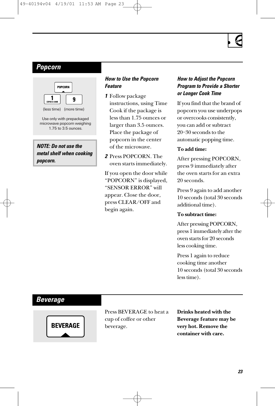 23How to Use the PopcornFeature1Follow packageinstructions, using TimeCook if the package isless than 1.75 ounces orlarger than 3.5 ounces.Place the package ofpopcorn in the center of the microwave.2Press POPCORN. Theoven starts immediately. If you open the door while“POPCORN” is displayed,“SENSOR ERROR” willappear. Close the door,press CLEAR/OFF andbegin again.How to Adjust the PopcornProgram to Provide a Shorteror Longer Cook TimeIf you find that the brand ofpopcorn you use underpopsor overcooks consistently,you can add or subtract20–30 seconds to theautomatic popping time.To add time:After pressing POPCORN,press 9 immediately afterthe oven starts for an extra20 seconds.Press 9 again to add another10 seconds (total 30 secondsadditional time).To subtract time:After pressing POPCORN,press 1 immediately after theoven starts for 20 secondsless cooking time.Press 1 again to reducecooking time another 10 seconds (total 30 secondsless time).NOTE: Do not use themetal shelf when cookingpopcorn.(less time) (more time)Use only with prepackagedmicrowave popcorn weighing1.75 to 3.5 ounces.PopcornPress BEVERAGE to heat acup of coffee or otherbeverage.Drinks heated with theBeverage feature may bevery hot. Remove thecontainer with care.Beverage49-40194v04  4/19/01  11:53 AM  Page 23