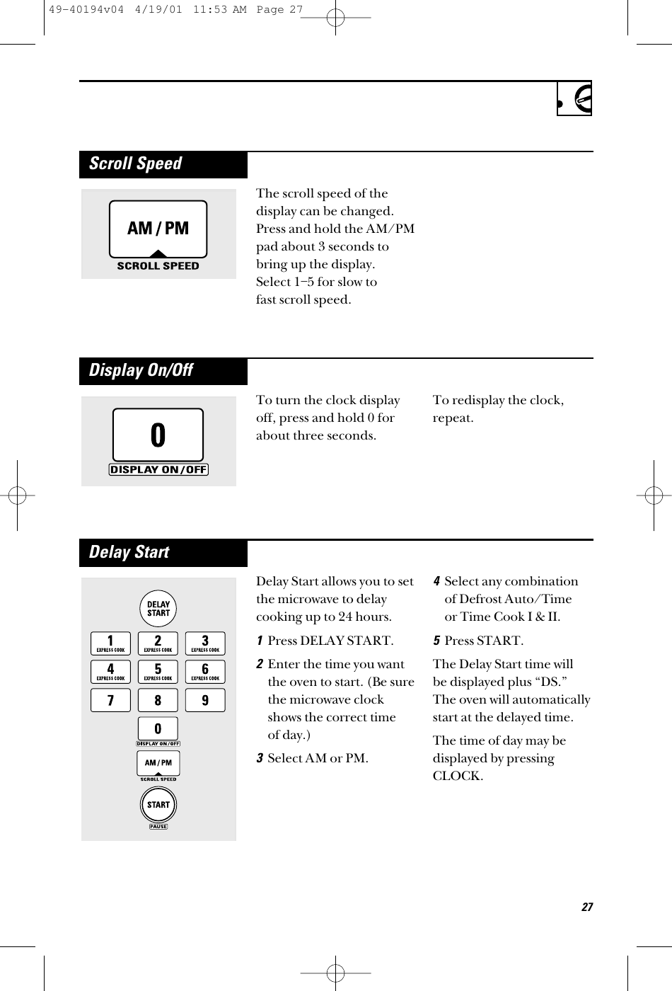 The scroll speed of thedisplay can be changed.Press and hold the AM/PMpad about 3 seconds tobring up the display. Select 1–5 for slow to fast scroll speed.Scroll SpeedTo turn the clock displayoff, press and hold 0 forabout three seconds.To redisplay the clock,repeat.Display On/OffDelay Start allows you to setthe microwave to delaycooking up to 24 hours.1Press DELAY START.2Enter the time you wantthe oven to start. (Be surethe microwave clockshows the correct time of day.)3Select AM or PM.4Select any combinationof Defrost Auto/Time or Time Cook I &amp; II.5Press START.The Delay Start time will be displayed plus “DS.” The oven will automaticallystart at the delayed time.The time of day may bedisplayed by pressingCLOCK.Delay Start2749-40194v04  4/19/01  11:53 AM  Page 27