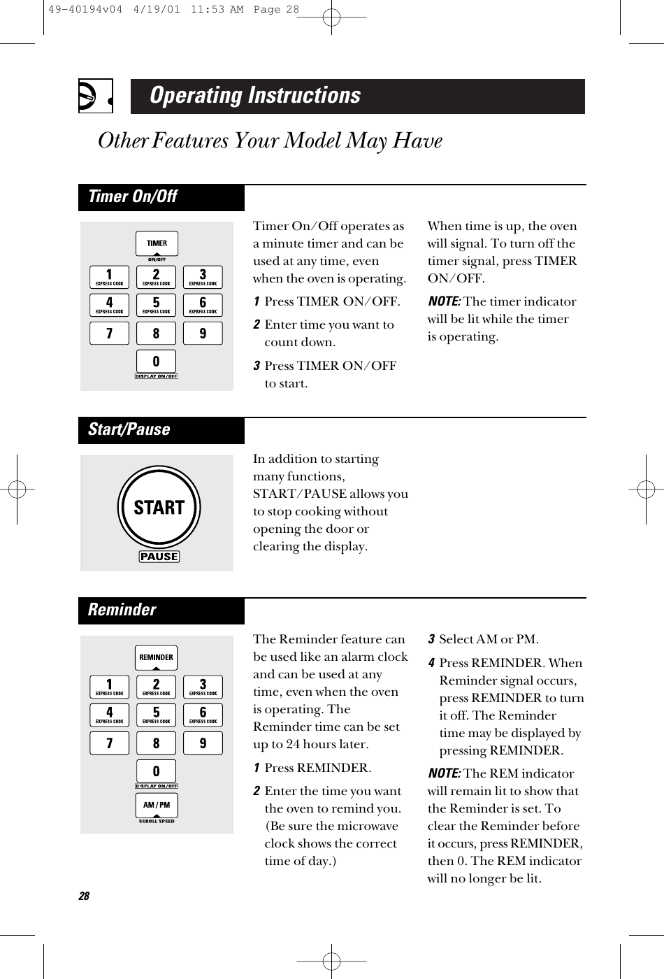 Operating InstructionsOther Features Your Model May HaveIn addition to startingmany functions,START/PAUSE allows youto stop cooking withoutopening the door orclearing the display.Start/PauseThe Reminder feature canbe used like an alarm clockand can be used at anytime, even when the ovenis operating. TheReminder time can be setup to 24 hours later.1Press REMINDER.2Enter the time you wantthe oven to remind you.(Be sure the microwaveclock shows the correcttime of day.) 3Select AM or PM.4Press REMINDER. WhenReminder signal occurs,press REMINDER to turnit off. The Remindertime may be displayed bypressing REMINDER. NOTE:The REM indicatorwill remain lit to show thatthe Reminder is set. Toclear the Reminder beforeit occurs, press REMINDER,then 0. The REM indicatorwill no longer be lit.ReminderTimer On/Off operates asa minute timer and can beused at any time, evenwhen the oven is operating.1Press TIMER ON/OFF.2Enter time you want tocount down.3Press TIMER ON/OFFto start.When time is up, the ovenwill signal. To turn off thetimer signal, press TIMERON/OFF.NOTE:The timer indicatorwill be lit while the timer is operating.Timer On/Off2849-40194v04  4/19/01  11:53 AM  Page 28