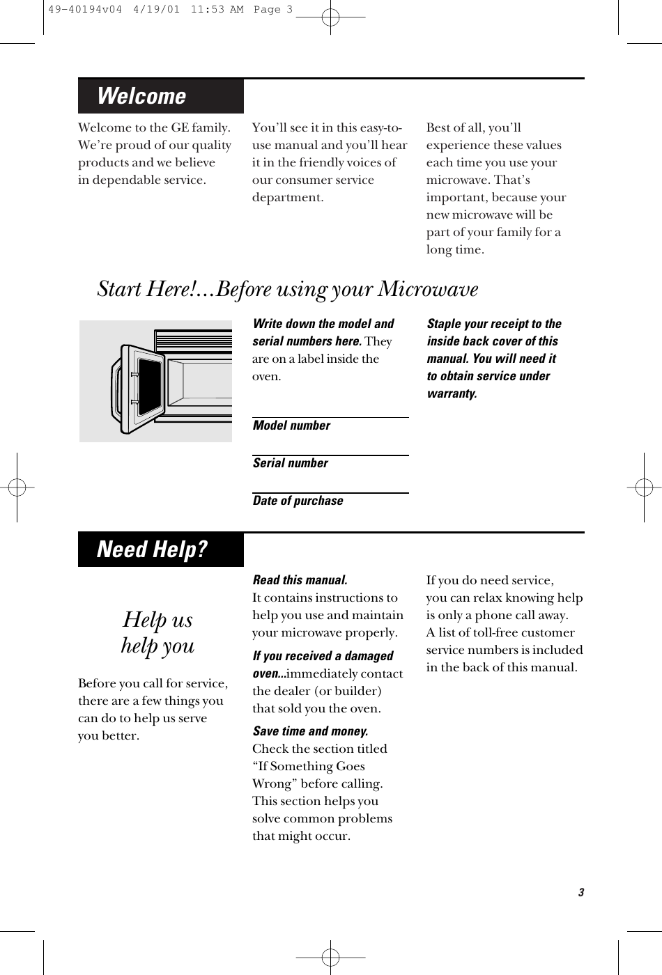 3Welcome to the GE family.We’re proud of our qualityproducts and we believe in dependable service. You’ll see it in this easy-to-use manual and you’ll hearit in the friendly voices ofour consumer servicedepartment. Best of all, you’llexperience these valueseach time you use yourmicrowave. That’simportant, because yournew microwave will be part of your family for along time.WelcomeWrite down the model andserial numbers here.Theyare on a label inside theoven.Model numberSerial numberDate of purchaseStaple your receipt to theinside back cover of thismanual. You will need it to obtain service underwarranty.Help ushelp youBefore you call for service, there are a few things youcan do to help us serve you better.Read this manual. It contains instructions tohelp you use and maintainyour microwave properly.If you received a damagedoven...immediately contactthe dealer (or builder) that sold you the oven.Save time and money. Check the section titled “If Something GoesWrong” before calling.This section helps yousolve common problemsthat might occur.If you do need service, you can relax knowing helpis only a phone call away. A list of toll-free customerservice numbers is includedin the back of this manual. Need Help?Start Here!…Before using your Microwave49-40194v04  4/19/01  11:53 AM  Page 3
