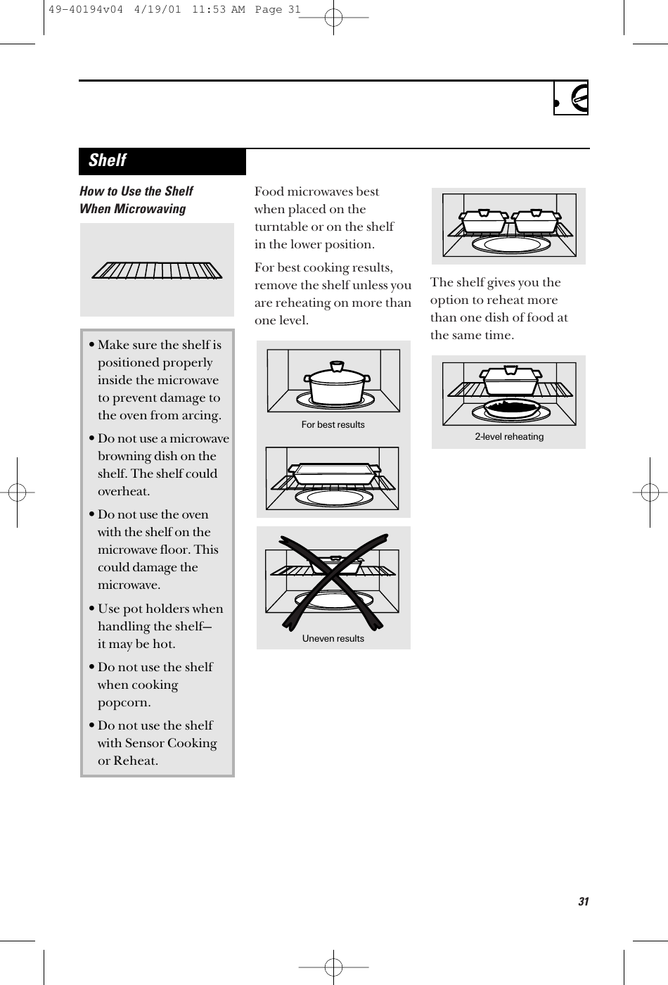 31How to Use the ShelfWhen MicrowavingFood microwaves bestwhen placed on theturntable or on the shelf in the lower position.For best cooking results,remove the shelf unless youare reheating on more thanone level.The shelf gives you theoption to reheat more than one dish of food atthe same time.•Make sure the shelf is positioned properly inside the microwave to prevent damage to the oven from arcing.•Do not use a microwave browning dish on the shelf. The shelf could overheat.•Do not use the oven with the shelf on the microwave floor. This could damage the microwave.•Use pot holders when handling the shelf—it may be hot.•Do not use the shelf when cooking popcorn.•Do not use the shelf with Sensor Cookingor Reheat.For best resultsUneven results2-level reheatingShelf49-40194v04  4/19/01  11:53 AM  Page 31