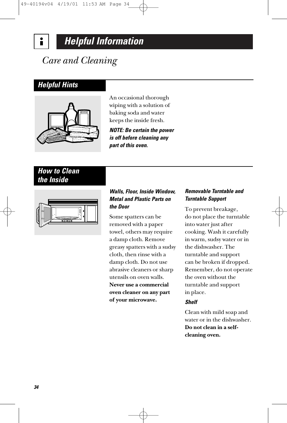 Helpful InformationCare and CleaningAn occasional thoroughwiping with a solution ofbaking soda and waterkeeps the inside fresh.NOTE: Be certain the poweris off before cleaning anypart of this oven.Helpful HintsWalls, Floor, Inside Window,Metal and Plastic Parts onthe DoorSome spatters can beremoved with a papertowel, others may require a damp cloth. Removegreasy spatters with a sudsycloth, then rinse with adamp cloth. Do not useabrasive cleaners or sharputensils on oven walls.Never use a commercialoven cleaner on any part of your microwave.Removable Turntable andTurntable SupportTo prevent breakage, do not place the turntableinto water just aftercooking. Wash it carefullyin warm, sudsy water or inthe dishwasher. Theturntable and support can be broken if dropped.Remember, do not operatethe oven without theturntable and support in place.ShelfClean with mild soap andwater or in the dishwasher.Do not clean in a self-cleaning oven.How to Clean the Inside3449-40194v04  4/19/01  11:53 AM  Page 34