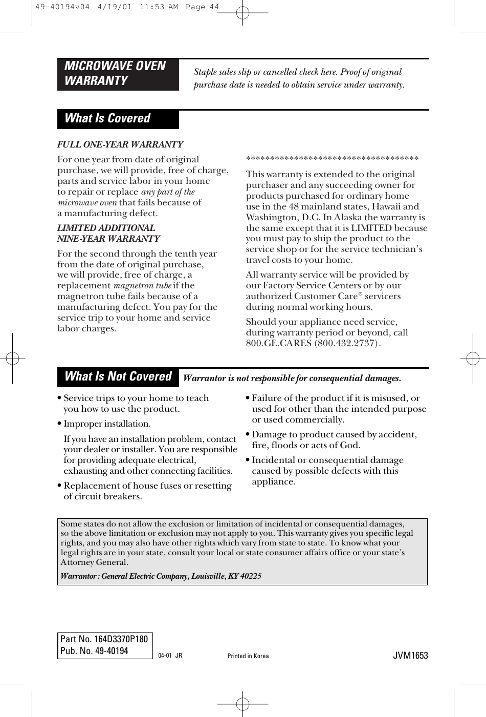 FULL ONE-YEAR WARRANTYFor one year from date of originalpurchase, we will provide, free of charge,parts and service labor in your home to repair or replace any part of the microwave oven that fails because of a manufacturing defect.LIMITED ADDITIONAL NINE-YEAR WARRANTYFor the second through the tenth yearfrom the date of original purchase, we will provide, free of charge, areplacement magnetron tube if themagnetron tube fails because of amanufacturing defect. You pay for theservice trip to your home and service labor charges.************************************This warranty is extended to the originalpurchaser and any succeeding owner forproducts purchased for ordinary home use in the 48 mainland states, Hawaii andWashington, D.C. In Alaska the warranty isthe same except that it is LIMITED becauseyou must pay to ship the product to theservice shop or for the service technician’stravel costs to your home.All warranty service will be provided by our Factory Service Centers or by ourauthorized Customer Care® servicersduring normal working hours.Should your appliance need service, during warranty period or beyond, call 800.GE.CARES (800.432.2737).MICROWAVE OVENWARRANTYWhat Is CoveredWhat Is Not CoveredStaple sales slip or cancelled check here. Proof of originalpurchase date is needed to obtain service under warranty.•Service trips to your home to teach you how to use the product.•Improper installation.If you have an installation problem, contactyour dealer or installer. You are responsiblefor providing adequate electrical,exhausting and other connecting facilities.•Replacement of house fuses or resettingof circuit breakers.•Failure of the product if it is misused, orused for other than the intended purposeor used commercially.•Damage to product caused by accident,fire, floods or acts of God. •Incidental or consequential damagecaused by possible defects with thisappliance.Some states do not allow the exclusion or limitation of incidental or consequential damages,so the above limitation or exclusion may not apply to you. This warranty gives you specific legalrights, and you may also have other rights which vary from state to state. To know what yourlegal rights are in your state, consult your local or state consumer affairs office or your state’sAttorney General.Warrantor: General Electric Company, Louisville, KY 40225Warrantor is not responsible for consequential damages.Part No. 164D3370P180Pub. No. 49-40194 JVM1653Printed in Korea04-01 JR49-40194v04  4/19/01  11:53 AM  Page 44