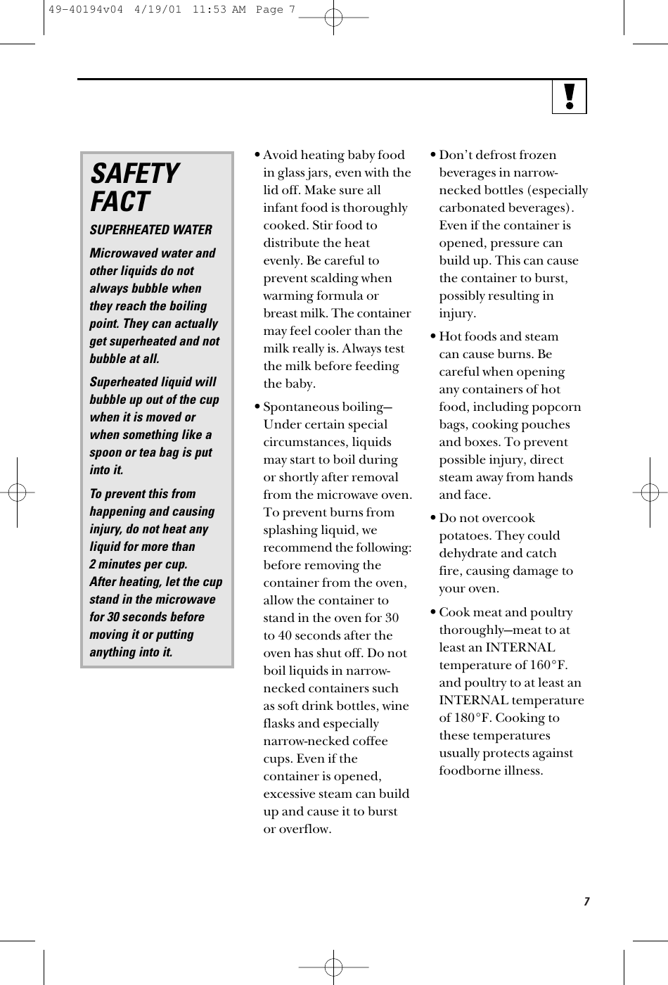 7•Avoid heating baby foodin glass jars, even with thelid off. Make sure allinfant food is thoroughlycooked. Stir food todistribute the heatevenly. Be careful toprevent scalding whenwarming formula orbreast milk. The containermay feel cooler than themilk really is. Always testthe milk before feedingthe baby.•Spontaneous boiling—Under certain specialcircumstances, liquidsmay start to boil duringor shortly after removalfrom the microwave oven.To prevent burns fromsplashing liquid, werecommend the following:before removing thecontainer from the oven,allow the container tostand in the oven for 30to 40 seconds after theoven has shut off. Do notboil liquids in narrow-necked containers suchas soft drink bottles, wineflasks and especiallynarrow-necked coffeecups. Even if thecontainer is opened,excessive steam can buildup and cause it to burstor overflow.•Don’t defrost frozenbeverages in narrow-necked bottles (especiallycarbonated beverages).Even if the container isopened, pressure canbuild up. This can causethe container to burst,possibly resulting ininjury.•Hot foods and steam can cause burns. Becareful when opening any containers of hotfood, including popcornbags, cooking pouchesand boxes. To preventpossible injury, directsteam away from handsand face.•Do not overcookpotatoes. They coulddehydrate and catch fire, causing damage toyour oven.•Cook meat and poultrythoroughly—meat to at least an INTERNALtemperature of 160°F. and poultry to at least anINTERNAL temperature of 180°F. Cooking tothese temperaturesusually protects againstfoodborne illness.SAFETYFACTSUPERHEATED WATERMicrowaved water and other liquids do notalways bubble whenthey reach the boilingpoint. They can actuallyget superheated and notbubble at all.Superheated liquid will bubble up out of the cup when it is moved orwhen something like aspoon or tea bag is putinto it.To prevent this fromhappening and causinginjury, do not heat anyliquid for more than 2 minutes per cup. After heating, let the cup stand in the microwavefor 30 seconds beforemoving it or puttinganything into it.49-40194v04  4/19/01  11:53 AM  Page 7