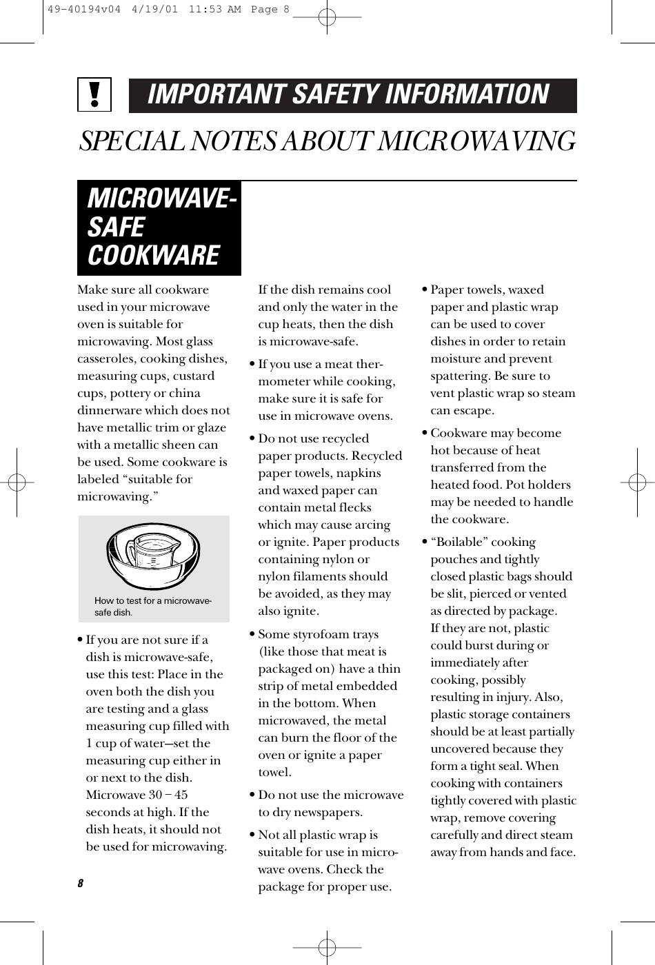 IMPORTANT SAFETY INFORMATIONSPECIAL NOTES ABOUT MICROWAVINGMake sure all cookwareused in your microwaveoven is suitable formicrowaving. Most glasscasseroles, cooking dishes,measuring cups, custardcups, pottery or chinadinnerware which does nothave metallic trim or glazewith a metallic sheen canbe used. Some cookware islabeled “suitable formicrowaving.”•If you are not sure if adish is microwave-safe,use this test: Place in theoven both the dish youare testing and a glassmeasuring cup filled with1 cup of water—set themeasuring cup either inor next to the dish.Microwave 30 – 45seconds at high. If thedish heats, it should notbe used for microwaving. If the dish remains cooland only the water in thecup heats, then the dishis microwave-safe.•If you use a meat ther-mometer while cooking,make sure it is safe foruse in microwave ovens.•Do not use recycledpaper products. Recycledpaper towels, napkinsand waxed paper cancontain metal fleckswhich may cause arcingor ignite. Paper productscontaining nylon ornylon filaments shouldbe avoided, as they mayalso ignite. •Some styrofoam trays(like those that meat ispackaged on) have a thinstrip of metal embeddedin the bottom. Whenmicrowaved, the metalcan burn the floor of theoven or ignite a papertowel.•Do not use the microwaveto dry newspapers.•Not all plastic wrap issuitable for use in micro-wave ovens. Check thepackage for proper use.•Paper towels, waxedpaper and plastic wrapcan be used to coverdishes in order to retainmoisture and preventspattering. Be sure tovent plastic wrap so steamcan escape.•Cookware may becomehot because of heattransferred from theheated food. Pot holdersmay be needed to handlethe cookware.•“Boilable” cookingpouches and tightlyclosed plastic bags shouldbe slit, pierced or ventedas directed by package. If they are not, plasticcould burst during orimmediately aftercooking, possiblyresulting in injury. Also,plastic storage containersshould be at least partiallyuncovered because theyform a tight seal. Whencooking with containerstightly covered with plasticwrap, remove coveringcarefully and direct steamaway from hands and face.MICROWAVE-SAFECOOKWARE8How to test for a microwave-safe dish.49-40194v04  4/19/01  11:53 AM  Page 8