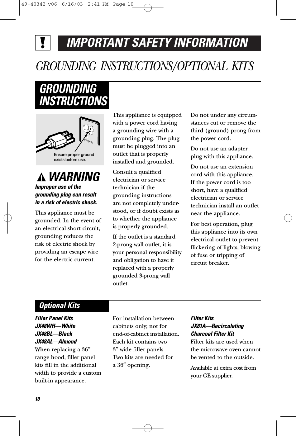 IMPORTANT SAFETY INFORMATIONGROUNDING INSTRUCTIONS/OPTIONAL KITSWARNINGImproper use of thegrounding plug can result in a risk of electric shock.This appliance must begrounded. In the event ofan electrical short circuit,grounding reduces the risk of electric shock byproviding an escape wirefor the electric current. This appliance is equippedwith a power cord having a grounding wire with agrounding plug. The plugmust be plugged into anoutlet that is properlyinstalled and grounded.Consult a qualifiedelectrician or servicetechnician if thegrounding instructions are not completely under-stood, or if doubt exists asto whether the appliance is properly grounded.If the outlet is a standard 2-prong wall outlet, it isyour personal responsibilityand obligation to have itreplaced with a properlygrounded 3-prong walloutlet.Do not under any circum-stances cut or remove thethird (ground) prong fromthe power cord.Do not use an adapter plug with this appliance.Do not use an extensioncord with this appliance. If the power cord is tooshort, have a qualifiedelectrician or servicetechnician install an outletnear the appliance.For best operation, plugthis appliance into its ownelectrical outlet to preventflickering of lights, blowingof fuse or tripping ofcircuit breaker.GROUNDINGINSTRUCTIONSFiller Panel KitsJX48WH—WhiteJX48BL—BlackJX48AL—AlmondWhen replacing a 36″range hood, filler panelkits fill in the additionalwidth to provide a custombuilt-in appearance. For installation betweencabinets only; not for end-of-cabinet installation.Each kit contains two 3″wide filler panels. Two kits are needed for a 36″opening.Filter KitsJX81A—RecirculatingCharcoal Filter KitFilter kits are used whenthe microwave oven cannotbe vented to the outside.Available at extra cost fromyour GE supplier.Optional KitsEnsure proper groundexists before use.1049-40342 v06  6/16/03  2:41 PM  Page 10