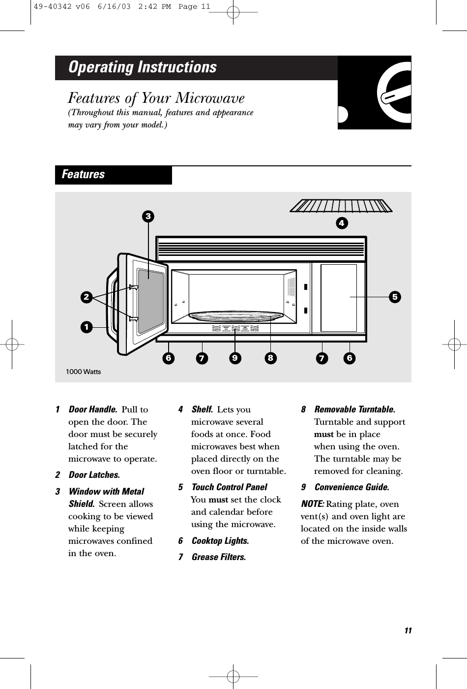 Operating InstructionsFeatures of Your Microwave(Throughout this manual, features and appearancemay vary from your model.)1 Door Handle.  Pull toopen the door. Thedoor must be securelylatched for themicrowave to operate.2 Door Latches.3 Window with MetalShield.  Screen allowscooking to be viewedwhile keepingmicrowaves confined in the oven.4 Shelf.  Lets youmicrowave several foods at once. Foodmicrowaves best whenplaced directly on theoven floor or turntable. 5 Touch Control Panel You must set the clockand calendar beforeusing the microwave. 6 Cooktop Lights.7 Grease Filters.8 Removable Turntable.Turntable and supportmust be in place when using the oven.The turntable may beremoved for cleaning.9 Convenience Guide.NOTE: Rating plate, ovenvent(s) and oven light arelocated on the inside wallsof the microwave oven.Features36679811741000 Watts12549-40342 v06  6/16/03  2:42 PM  Page 11