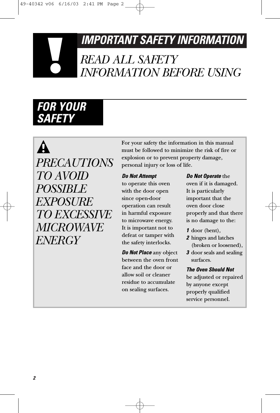 2IMPORTANT SAFETY INFORMATIONREAD ALL SAFETYINFORMATION BEFORE USINGFOR YOURSAFETYPRECAUTIONSTO AVOIDPOSSIBLEEXPOSURE TO EXCESSIVEMICROWAVEENERGYFor your safety the information in this manualmust be followed to minimize the risk of fire orexplosion or to prevent property damage,personal injury or loss of life.Do Not Attempt to operate this ovenwith the door opensince open-dooroperation can result in harmful exposure to microwave energy. It is important not todefeat or tamper withthe safety interlocks.Do Not Place any objectbetween the oven frontface and the door orallow soil or cleanerresidue to accumulateon sealing surfaces.Do Not Operate the oven if it is damaged. It is particularlyimportant that theoven door closeproperly and that thereis no damage to the:1door (bent), 2hinges and latches(broken or loosened),3door seals and sealingsurfaces.The Oven Should Not be adjusted or repairedby anyone exceptproperly qualifiedservice personnel.49-40342 v06  6/16/03  2:41 PM  Page 2