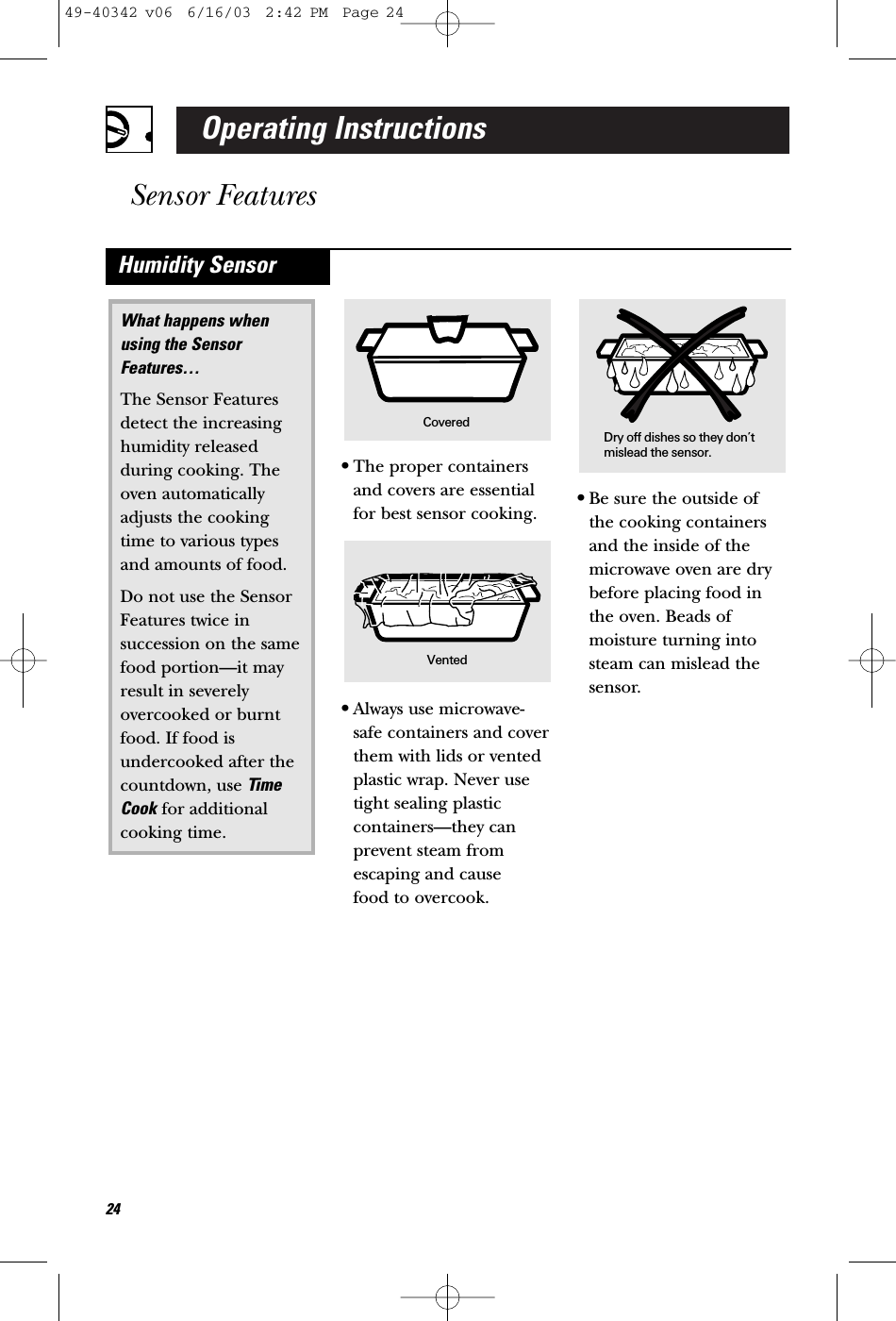 Operating InstructionsSensor Features24•The proper containersand covers are essentialfor best sensor cooking.•Always use microwave-safe containers and coverthem with lids or ventedplastic wrap. Never usetight sealing plasticcontainers—they canprevent steam fromescaping and cause food to overcook.•Be sure the outside of the cooking containersand the inside of themicrowave oven are drybefore placing food inthe oven. Beads ofmoisture turning intosteam can mislead thesensor.What happens when using the SensorFeatures…The Sensor Featuresdetect the increasinghumidity releasedduring cooking. Theoven automaticallyadjusts the cookingtime to various typesand amounts of food.Do not use the SensorFeatures twice insuccession on the samefood portion—it mayresult in severelyovercooked or burntfood. If food isundercooked after thecountdown, use TimeCook for additionalcooking time.Humidity SensorDry off dishes so they don’tmislead the sensor.Vented Covered49-40342 v06  6/16/03  2:42 PM  Page 24