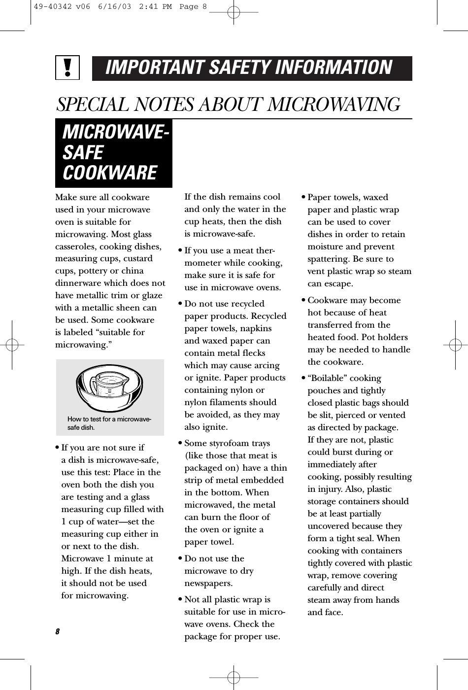IMPORTANT SAFETY INFORMATIONSPECIAL NOTES ABOUT MICROWAVINGMake sure all cookwareused in your microwaveoven is suitable formicrowaving. Most glasscasseroles, cooking dishes,measuring cups, custardcups, pottery or chinadinnerware which does nothave metallic trim or glazewith a metallic sheen canbe used. Some cookware is labeled “suitable formicrowaving.”•If you are not sure if a dish is microwave-safe,use this test: Place in theoven both the dish youare testing and a glassmeasuring cup filled with1 cup of water—set themeasuring cup either inor next to the dish.Microwave 1 minute athigh. If the dish heats, it should not be used for microwaving. If the dish remains cooland only the water in thecup heats, then the dishis microwave-safe.•If you use a meat ther-mometer while cooking,make sure it is safe foruse in microwave ovens.•Do not use recycledpaper products. Recycledpaper towels, napkinsand waxed paper cancontain metal fleckswhich may cause arcingor ignite. Paper productscontaining nylon ornylon filaments shouldbe avoided, as they mayalso ignite. •Some styrofoam trays(like those that meat ispackaged on) have a thinstrip of metal embeddedin the bottom. Whenmicrowaved, the metalcan burn the floor of the oven or ignite apaper towel.•Do not use themicrowave to drynewspapers.•Not all plastic wrap issuitable for use in micro-wave ovens. Check thepackage for proper use.•Paper towels, waxedpaper and plastic wrapcan be used to coverdishes in order to retainmoisture and preventspattering. Be sure tovent plastic wrap so steamcan escape.•Cookware may becomehot because of heattransferred from theheated food. Pot holdersmay be needed to handlethe cookware.•“Boilable” cookingpouches and tightlyclosed plastic bags shouldbe slit, pierced or ventedas directed by package. If they are not, plasticcould burst during orimmediately aftercooking, possibly resultingin injury. Also, plasticstorage containers shouldbe at least partiallyuncovered because theyform a tight seal. Whencooking with containerstightly covered with plasticwrap, remove coveringcarefully and direct steam away from handsand face.MICROWAVE-SAFECOOKWARE8How to test for a microwave-safe dish.49-40342 v06  6/16/03  2:41 PM  Page 8