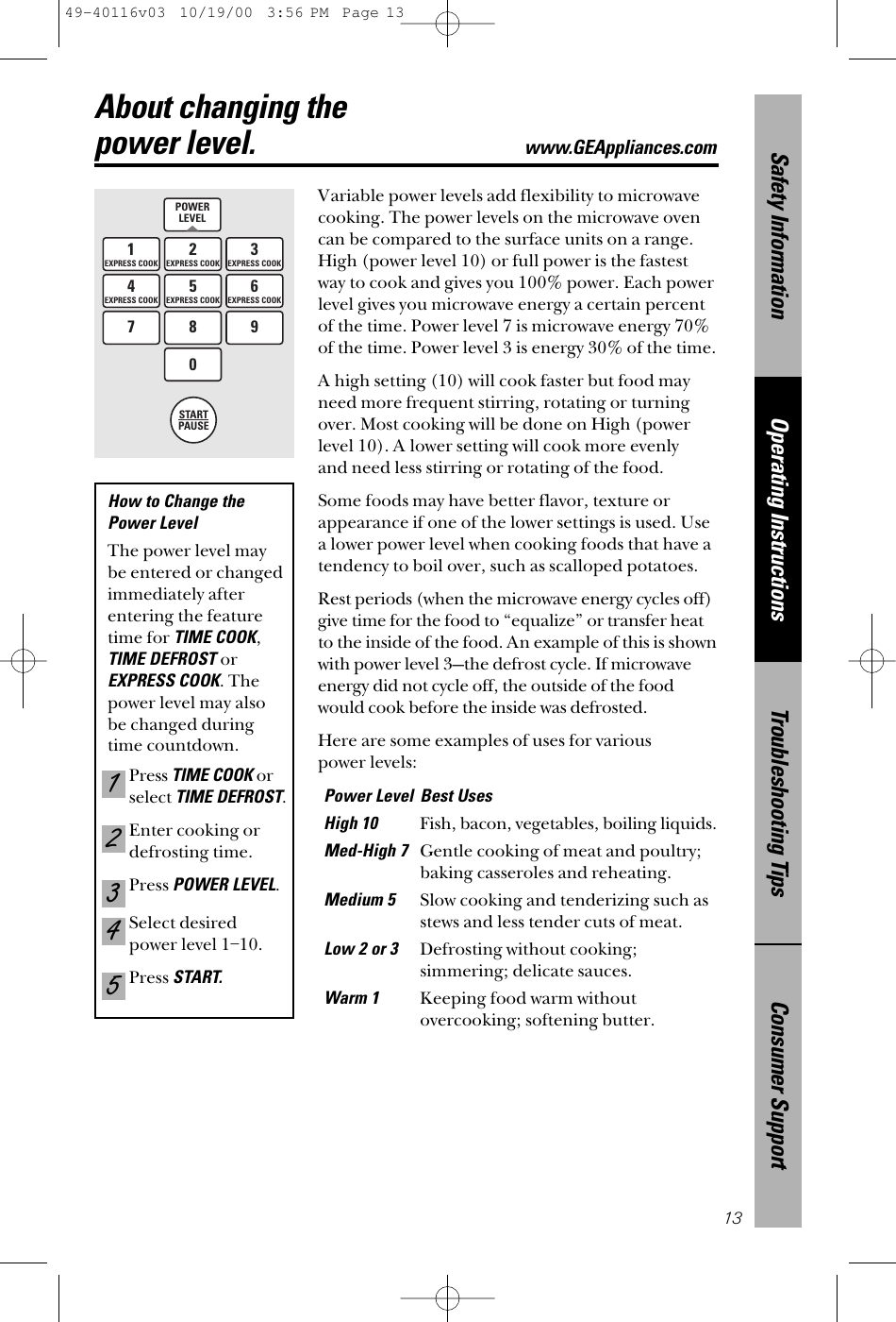 Consumer SupportTroubleshooting TipsOperating InstructionsSafety Information13About changing the power level.www.GEAppliances.comVariable power levels add flexibility to microwavecooking. The power levels on the microwave ovencan be compared to the surface units on a range.High (power level 10) or full power is the fastestway to cook and gives you 100% power. Each powerlevel gives you microwave energy a certain percentof the time. Power level 7 is microwave energy 70%of the time. Power level 3 is energy 30% of the time.A high setting (10) will cook faster but food mayneed more frequent stirring, rotating or turningover. Most cooking will be done on High (powerlevel 10). A lower setting will cook more evenly and need less stirring or rotating of the food. Some foods may have better flavor, texture orappearance if one of the lower settings is used. Use a lower power level when cooking foods that have atendency to boil over, such as scalloped potatoes.Rest periods (when the microwave energy cycles off)give time for the food to “equalize” or transfer heatto the inside of the food. An example of this is shownwith power level 3—the defrost cycle. If microwaveenergy did not cycle off, the outside of the foodwould cook before the inside was defrosted.Here are some examples of uses for various power levels:Power Level Best UsesHigh 10Fish, bacon, vegetables, boiling liquids.Med-High 7Gentle cooking of meat and poultry;baking casseroles and reheating.Medium 5Slow cooking and tenderizing such asstews and less tender cuts of meat.Low 2 or 3 Defrosting without cooking;simmering; delicate sauces.Warm 1Keeping food warm withoutovercooking; softening butter.POWERLEVEL1EXPRESS COOK3EXPRESS COOK4EXPRESS COOK6EXPRESS COOK2EXPRESS COOK5EXPRESS COOK7890STARTPAUSEHow to Change the Power Level The power level may be entered or changedimmediately afterentering the featuretime for TIME COOK,TIME DEFROST orEXPRESS COOK. Thepower level may alsobe changed duringtime countdown.Press TIME COOKorselect TIME DEFROST.Enter cooking ordefrosting time.Press POWER LEVEL.Select desiredpower level 1–10.Press START.5432149-40116v03  10/19/00  3:56 PM  Page 13