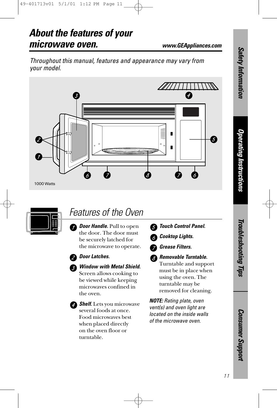 Consumer SupportTroubleshooting TipsOperating InstructionsSafety Information11About the features of your microwave oven.www.GEAppliances.comThroughout this manual, features and appearance may vary from your model.Features of the OvenDoor Handle. Pull to openthe door. The door mustbe securely latched forthe microwave to operate.Door Latches. Window with Metal Shield.Screen allows cooking tobe viewed while keepingmicrowaves confined inthe oven.Shelf. Lets you microwaveseveral foods at once.Food microwaves bestwhen placed directly on the oven floor orturntable.Touch Control Panel. Cooktop Lights.Grease Filters.Removable Turntable.Turntable and supportmust be in place whenusing the oven. Theturntable may beremoved for cleaning.NOTE: Rating plate, oven vent(s) and oven light arelocated on the inside walls of the microwave oven.1000 Watts49-401713v01  5/1/01  1:12 PM  Page 11
