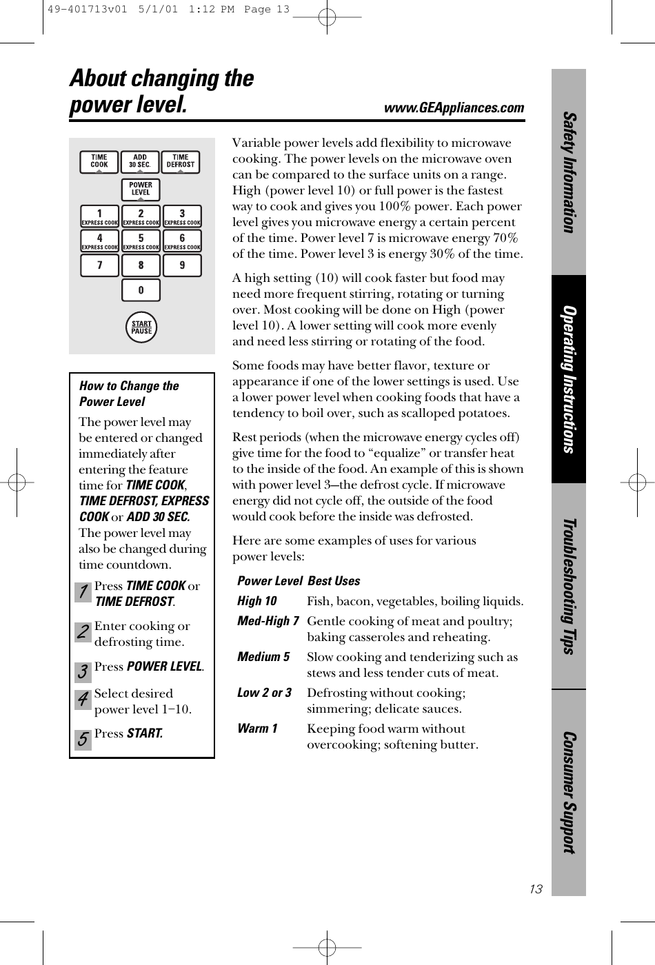 Consumer SupportTroubleshooting TipsOperating InstructionsSafety Information13About changing the power level.www.GEAppliances.comVariable power levels add flexibility to microwavecooking. The power levels on the microwave ovencan be compared to the surface units on a range.High (power level 10) or full power is the fastestway to cook and gives you 100% power. Each powerlevel gives you microwave energy a certain percentof the time. Power level 7 is microwave energy 70%of the time. Power level 3 is energy 30% of the time.A high setting (10) will cook faster but food mayneed more frequent stirring, rotating or turningover. Most cooking will be done on High (powerlevel 10). A lower setting will cook more evenly and need less stirring or rotating of the food. Some foods may have better flavor, texture orappearance if one of the lower settings is used. Use a lower power level when cooking foods that have atendency to boil over, such as scalloped potatoes.Rest periods (when the microwave energy cycles off)give time for the food to “equalize” or transfer heatto the inside of the food. An example of this is shownwith power level 3—the defrost cycle. If microwaveenergy did not cycle off, the outside of the foodwould cook before the inside was defrosted.Here are some examples of uses for various power levels:Power Level Best UsesHigh 10Fish, bacon, vegetables, boiling liquids.Med-High 7Gentle cooking of meat and poultry;baking casseroles and reheating.Medium 5Slow cooking and tenderizing such asstews and less tender cuts of meat.Low 2 or 3 Defrosting without cooking;simmering; delicate sauces.Warm 1Keeping food warm withoutovercooking; softening butter.How to Change the Power Level The power level may be entered or changedimmediately afterentering the featuretime for TIME COOK,TIME DEFROST, EXPRESSCOOK orADD 30 SEC.The power level mayalso be changed duringtime countdown.Press TIME COOK orTIME DEFROST.Enter cooking ordefrosting time.Press POWER LEVEL.Select desiredpower level 1–10.Press START.5432149-401713v01  5/1/01  1:12 PM  Page 13