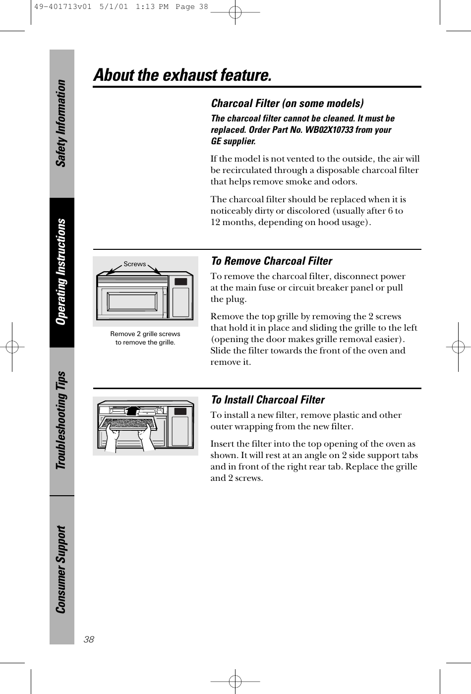 Safety InformationOperating InstructionsTroubleshooting TipsConsumer Support38Charcoal Filter (on some models)The charcoal filter cannot be cleaned. It must bereplaced. Order Part No. WB02X10733 from your GE supplier.If the model is not vented to the outside, the air willbe recirculated through a disposable charcoal filterthat helps remove smoke and odors. The charcoal filter should be replaced when it isnoticeably dirty or discolored (usually after 6 to 12 months, depending on hood usage).To Remove Charcoal FilterTo remove the charcoal filter, disconnect power at the main fuse or circuit breaker panel or pull the plug. Remove the top grille by removing the 2 screws that hold it in place and sliding the grille to the left(opening the door makes grille removal easier).Slide the filter towards the front of the oven andremove it.To Install Charcoal FilterTo install a new filter, remove plastic and otherouter wrapping from the new filter. Insert the filter into the top opening of the oven asshown. It will rest at an angle on 2 side support tabsand in front of the right rear tab. Replace the grilleand 2 screws.About the exhaust feature.Remove 2 grille screws to remove the grille.Screws49-401713v01  5/1/01  1:13 PM  Page 38