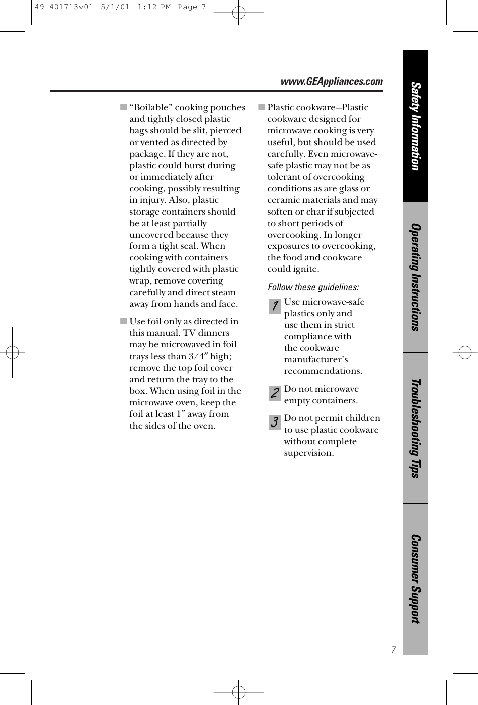 www.GEAppliances.com7Consumer SupportTroubleshooting TipsOperating InstructionsSafety Information■“Boilable” cooking pouchesand tightly closed plasticbags should be slit, piercedor vented as directed by package. If they are not, plastic could burst duringor immediately aftercooking, possibly resultingin injury. Also, plasticstorage containers shouldbe at least partiallyuncovered because theyform a tight seal. Whencooking with containers tightly covered with plasticwrap, remove covering carefully and direct steamaway from hands and face.■Use foil only as directed inthis manual. TV dinnersmay be microwaved in foiltrays less than 3/4″high;remove the top foil coverand return the tray to thebox. When using foil in themicrowave oven, keep thefoil at least 1″away from the sides of the oven.■Plastic cookware—Plasticcookware designed formicrowave cooking is veryuseful, but should be usedcarefully. Even microwave-safe plastic may not be astolerant of overcookingconditions as are glass orceramic materials and maysoften or char if subjected to short periods ofovercooking. In longer exposures to overcooking,the food and cookware could ignite. Follow these guidelines: Use microwave-safe plastics only and use them in strictcompliance with the cookware manufacturer’s recommendations. Do not microwaveempty containers. Do not permit children to use plastic cookware without complete supervision.32149-401713v01  5/1/01  1:12 PM  Page 7