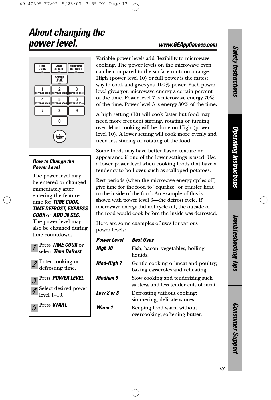 Consumer SupportTroubleshooting TipsOperating InstructionsSafety InstructionsAbout changing the power level. www.GEAppliances.com13Variable power levels add flexibility to microwavecooking. The power levels on the microwave ovencan be compared to the surface units on a range.High (power level 10) or full power is the fastestway to cook and gives you 100% power. Each powerlevel gives you microwave energy a certain percentof the time. Power level 7 is microwave energy 70%of the time. Power level 3 is energy 30% of the time.A high setting (10) will cook faster but food mayneed more frequent stirring, rotating or turningover. Most cooking will be done on High (powerlevel 10). A lower setting will cook more evenly andneed less stirring or rotating of the food. Some foods may have better flavor, texture orappearance if one of the lower settings is used. Use a lower power level when cooking foods that have atendency to boil over, such as scalloped potatoes.Rest periods (when the microwave energy cycles off)give time for the food to “equalize” or transfer heatto the inside of the food. An example of this isshown with power level 3—the defrost cycle. Ifmicrowave energy did not cycle off, the outside ofthe food would cook before the inside was defrosted.Here are some examples of uses for various power levels:Power Level Best UsesHigh 10 Fish, bacon, vegetables, boilingliquids.Med-High 7 Gentle cooking of meat and poultry;baking casseroles and reheating.Medium 5 Slow cooking and tenderizing suchas stews and less tender cuts of meat.Low 2 or 3  Defrosting without cooking;simmering; delicate sauces.Warm 1 Keeping food warm withoutovercooking; softening butter.How to Change the Power Level The power level may be entered or changedimmediately afterentering the featuretime for TIME COOK,TIME DEFROST, EXPRESSCOOK or ADD 30 SEC.The power level mayalso be changed duringtime countdown.Press TIME COOK orselect Time Defrost.Enter cooking ordefrosting time.Press POWER LEVEL.Select desired powerlevel 1–10.Press START.5432149-40395 ENv02  5/23/03  3:55 PM  Page 13