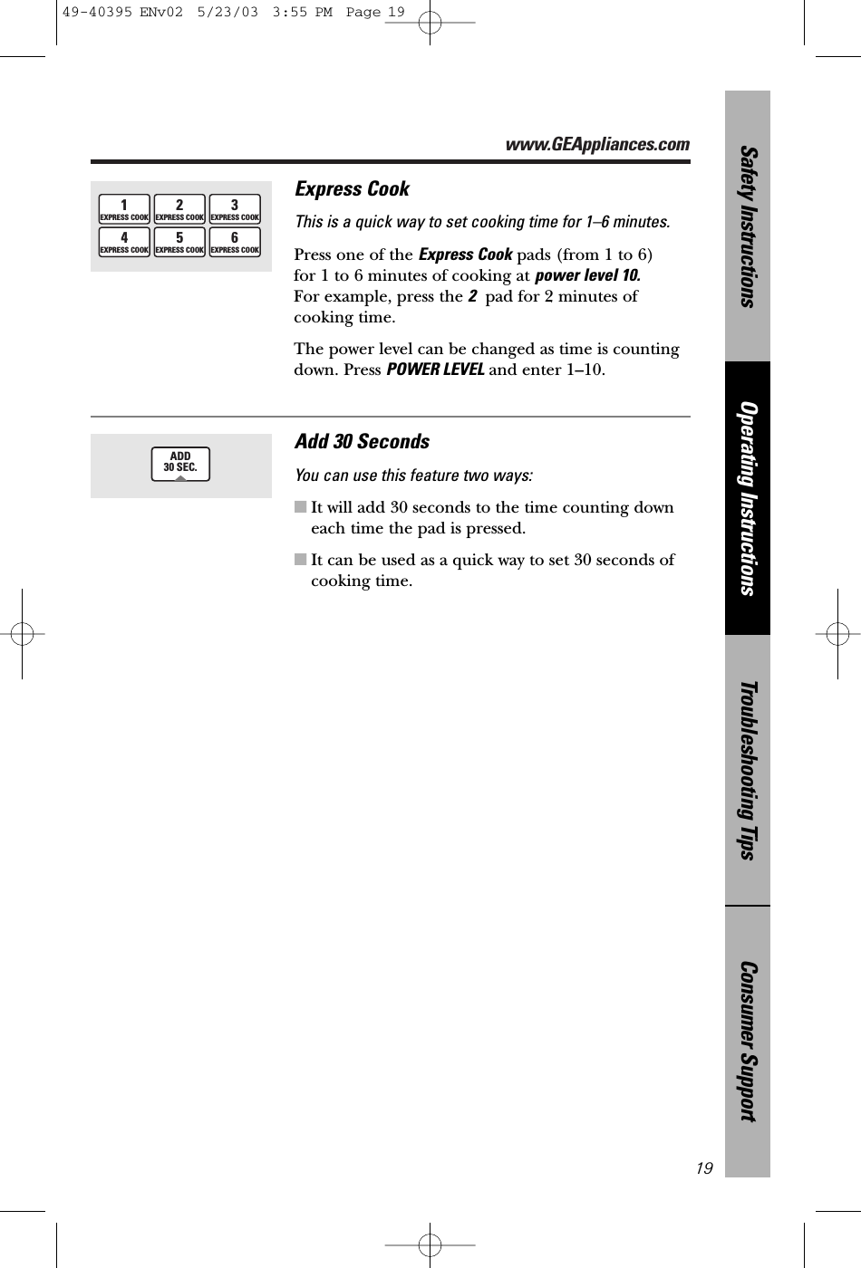 www.GEAppliances.comConsumer SupportTroubleshooting TipsOperating InstructionsSafety Instructions19Express CookThis is a quick way to set cooking time for 1–6 minutes.Press one of the Express Cook pads (from 1 to 6) for 1 to 6 minutes of cooking at power level 10.For example, press the 2pad for 2 minutes ofcooking time. The power level can be changed as time is countingdown. Press POWER LEVEL and enter 1–10.1EXPRESS COOK3EXPRESS COOK4EXPRESS COOK6EXPRESS COOK2EXPRESS COOK5EXPRESS COOKAdd 30 SecondsYou can use this feature two ways:■It will add 30 seconds to the time counting downeach time the pad is pressed.■It can be used as a quick way to set 30 seconds of cooking time.ADD30 SEC.49-40395 ENv02  5/23/03  3:55 PM  Page 19