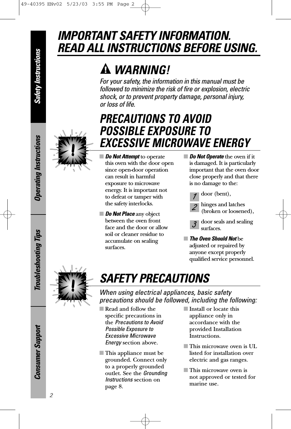 ■Read and follow the specific precautions in the Precautions to AvoidPossible Exposure toExcessive Microwave Energy section above.■This appliance must begrounded. Connect only to a properly grounded outlet. See the GroundingInstructions section on page 8.■Install or locate thisappliance only inaccordance with theprovided InstallationInstructions.■This microwave oven is ULlisted for installation overelectric and gas ranges.■This microwave oven is not approved or tested formarine use.■Do Not Attempt to operate this oven with the door opensince open-door operationcan result in harmfulexposure to microwaveenergy. It is important not to defeat or tamper with the safety interlocks.■Do Not Place any objectbetween the oven front face and the door or allowsoil or cleaner residue toaccumulate on sealingsurfaces.■Do Not Operate the oven if it is damaged. It is particularlyimportant that the oven doorclose properly and that thereis no damage to the:door (bent),hinges and latches (broken or loosened),door seals and sealingsurfaces.■The Oven Should Not beadjusted or repaired by anyone except properlyqualified service personnel.321PRECAUTIONS TO AVOID POSSIBLE EXPOSURE TO EXCESSIVE MICROWAVE ENERGYSafety InstructionsOperating InstructionsTroubleshooting TipsConsumer SupportIMPORTANT SAFETY INFORMATION.READ ALL INSTRUCTIONS BEFORE USING.2For your safety, the information in this manual must be followed to minimize the risk of fire or explosion, electricshock, or to prevent property damage, personal injury, or loss of life.WARNING!When using electrical appliances, basic safetyprecautions should be followed, including the following:SAFETY PRECAUTIONS49-40395 ENv02  5/23/03  3:55 PM  Page 2