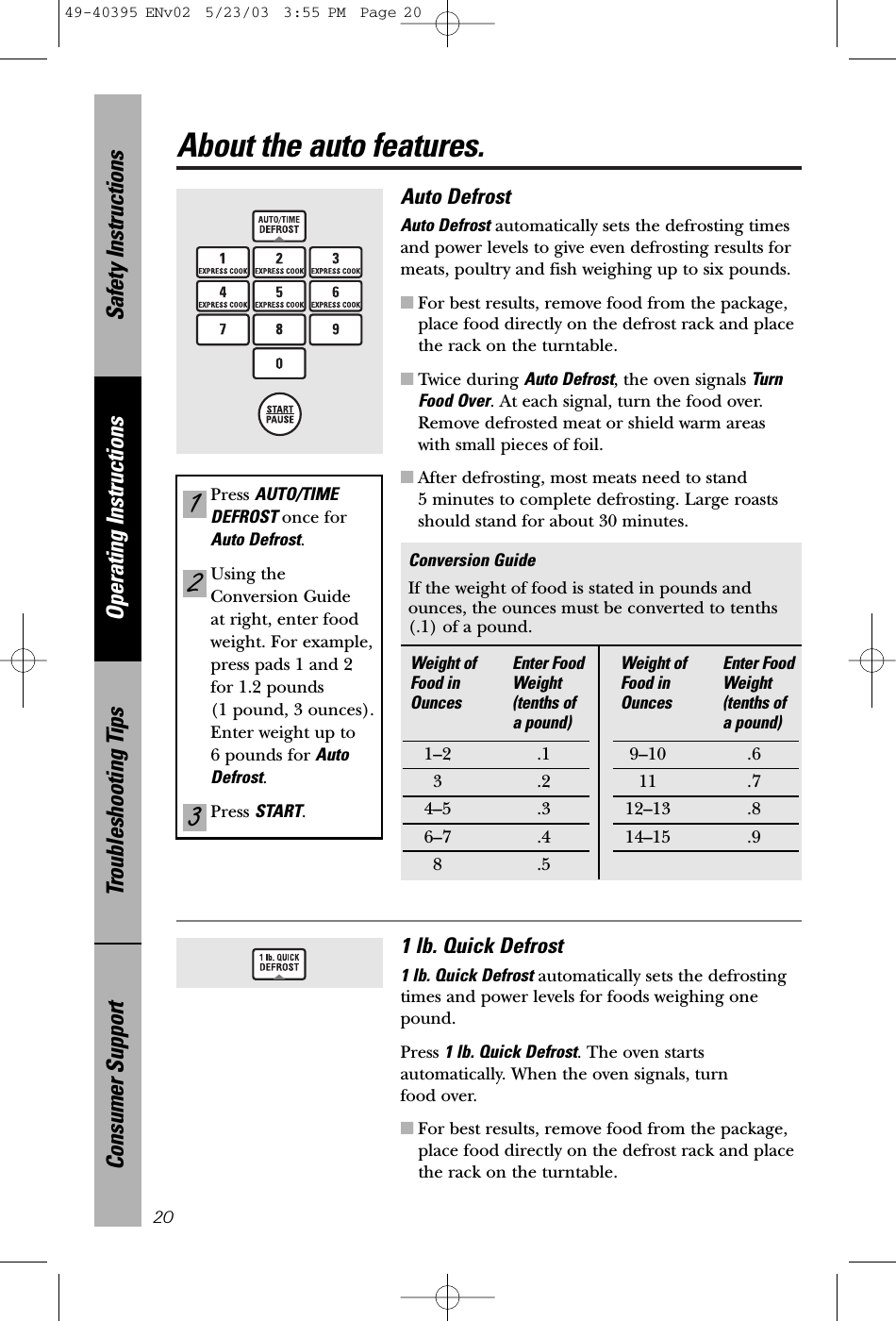 Safety InstructionsOperating InstructionsTroubleshooting TipsConsumer SupportAbout the auto features.20Auto Defrost Auto Defrost automatically sets the defrosting timesand power levels to give even defrosting results formeats, poultry and fish weighing up to six pounds.■For best results, remove food from the package,place food directly on the defrost rack and placethe rack on the turntable.■Twice during Auto Defrost, the oven signals TurnFood Over. At each signal, turn the food over.Remove defrosted meat or shield warm areaswith small pieces of foil.■After defrosting, most meats need to stand 5 minutes to complete defrosting. Large roastsshould stand for about 30 minutes.Conversion GuideIf the weight of food is stated in pounds andounces, the ounces must be converted to tenths (.1) of a pound.Press AUTO/TIMEDEFROST once forAuto Defrost. Using theConversion Guide at right, enter foodweight. For example,press pads 1 and 2for 1.2 pounds (1 pound, 3 ounces).Enter weight up to 6 pounds for AutoDefrost.Press START.321Weight of  Enter Food Food in  Weight Ounces (tenths of a pound)1–2 .13.24–5 .36–7 .48.5Weight of  Enter Food Food in Weight Ounces (tenths of a pound)9–10 .611 .712–13 .814–15 .91 lb. Quick Defrost1 lb. Quick Defrost automatically sets the defrosting times and power levels for foods weighing onepound.Press 1 lb. Quick Defrost. The oven startsautomatically. When the oven signals, turn food over.■For best results, remove food from the package,place food directly on the defrost rack and placethe rack on the turntable.49-40395 ENv02  5/23/03  3:55 PM  Page 20