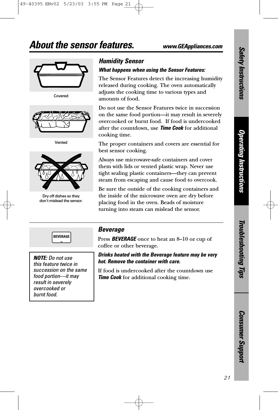 Consumer SupportTroubleshooting TipsOperating InstructionsSafety Instructions21About the sensor features. www.GEAppliances.comHumidity SensorWhat happens when using the Sensor Features: The Sensor Features detect the increasing humidityreleased during cooking. The oven automaticallyadjusts the cooking time to various types andamounts of food.Do not use the Sensor Features twice in successionon the same food portion—it may result in severelyovercooked or burnt food.  If food is undercookedafter the countdown, use Time Cook for additionalcooking time.The proper containers and covers are essential forbest sensor cooking.Always use microwave-safe containers and coverthem with lids or vented plastic wrap. Never usetight sealing plastic containers—they can preventsteam from escaping and cause food to overcook.Be sure the outside of the cooking containers andthe inside of the microwave oven are dry beforeplacing food in the oven. Beads of moistureturning into steam can mislead the sensor.CoveredVentedDry off dishes so they don’t mislead the sensor.BeveragePress BEVERAGE once to heat an 8–10 oz cup ofcoffee or other beverage.Drinks heated with the Beverage feature may be veryhot. Remove the container with care.If food is undercooked after the countdown useTime Cook for additional cooking time.BEVERAGENOTE: Do not use this feature twice insuccession on the samefood portion—it mayresult in severelyovercooked or burnt food.49-40395 ENv02  5/23/03  3:55 PM  Page 21