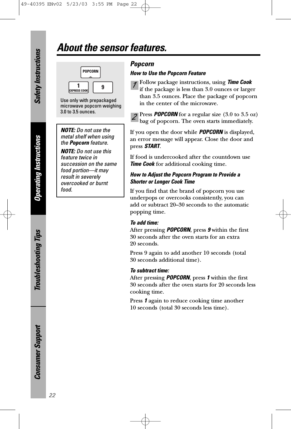 Safety InstructionsOperating InstructionsTroubleshooting TipsConsumer Support22About the sensor features.NOTE: Do not use themetal shelf when usingthe Popcorn feature.NOTE: Do not use thisfeature twice insuccession on the samefood portion—it mayresult in severelyovercooked or burntfood. PopcornHow to Use the Popcorn FeatureFollow package instructions, using Time Cookif the package is less than 3.0 ounces or largerthan 3.5 ounces. Place the package of popcornin the center of the microwave.Press POPCORN for a regular size (3.0 to 3.5 oz)bag of popcorn. The oven starts immediately.  If you open the door while POPCORN is displayed, an error message will appear. Close the door andpress START.If food is undercooked after the countdown useTime Cook for additional cooking time.How to Adjust the Popcorn Program to Provide a Shorter or Longer Cook TimeIf you find that the brand of popcorn you useunderpops or overcooks consistently, you can add or subtract 20–30 seconds to the automaticpopping time.To add time:After pressing POPCORN, press 9within the first 30 seconds after the oven starts for an extra 20 seconds.Press 9 again to add another 10 seconds (total 30 seconds additional time).To subtract time:After pressing POPCORN, press 1within the first 30 secondsafter the oven starts for 20 seconds lesscooking time.Press 1again to reduce cooking time another 10 seconds (total 30 seconds less time).211EXPRESS COOKPOPCORN9Use only with prepackagedmicrowave popcorn weighing3.0 to 3.5 ounces.49-40395 ENv02  5/23/03  3:55 PM  Page 22