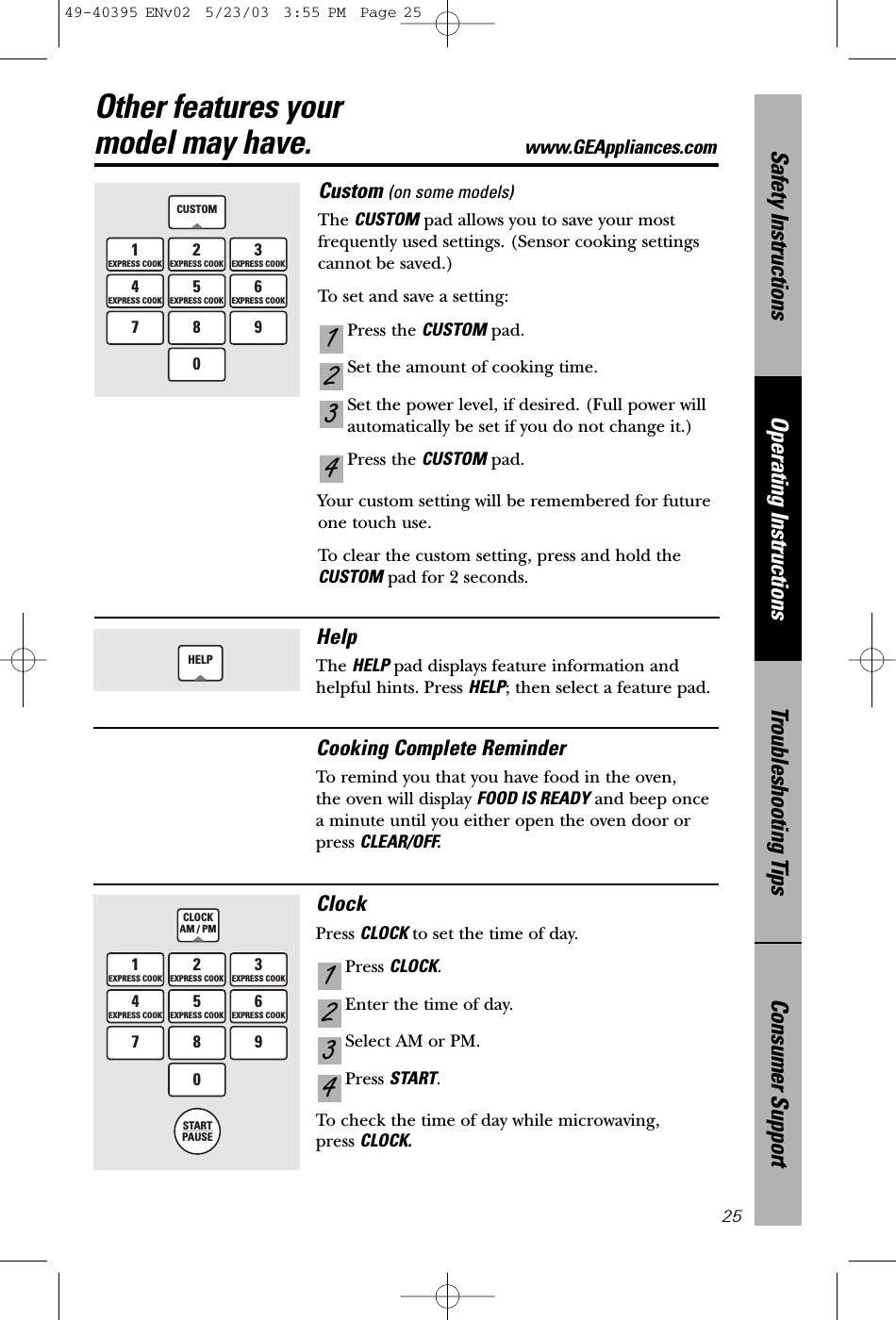 Consumer SupportTroubleshooting TipsOperating InstructionsSafety Instructions25Custom (on some models)The CUSTOM pad allows you to save your mostfrequently used settings. (Sensor cooking settings cannot be saved.)To set and save a setting:Press the CUSTOM pad.Set the amount of cooking time.Set the power level, if desired. (Full power willautomatically be set if you do not change it.)Press the CUSTOM pad.Your custom setting will be remembered for futureone touch use.To clear the custom setting, press and hold theCUSTOM pad for 2 seconds.4321CUSTOM1EXPRESS COOK2EXPRESS COOK3EXPRESS COOK4EXPRESS COOK5EXPRESS COOK6EXPRESS COOK7 8 90Other features your model may have. www.GEAppliances.com1EXPRESS COOK3EXPRESS COOK4EXPRESS COOK6EXPRESS COOK2EXPRESS COOK5EXPRESS COOK7890STARTPAUSECLOCKAM / PMHelpThe HELP pad displays feature information andhelpful hints. Press HELP; then select a feature pad.HELPCooking Complete ReminderTo remind you that you have food in the oven, the oven will display FOOD IS READY and beep oncea minute until you either open the oven door or press CLEAR/OFF.ClockPress CLOCK to set the time of day. Press CLOCK.Enter the time of day.Select AM or PM.Press START.To check the time of day while microwaving, press CLOCK.432149-40395 ENv02  5/23/03  3:55 PM  Page 25