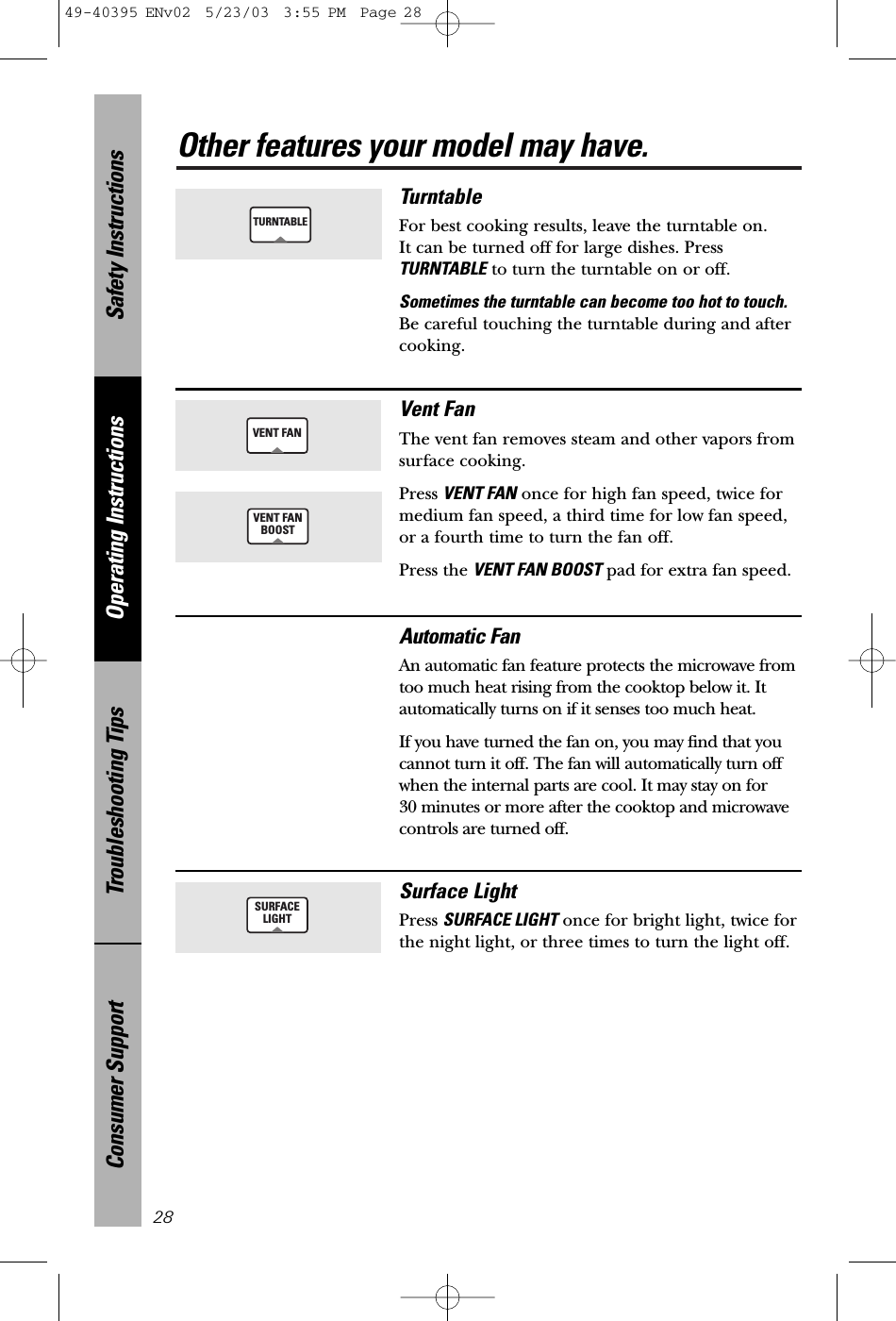 Safety InstructionsOperating InstructionsTroubleshooting TipsConsumer SupportOther features your model may have.28TurntableFor best cooking results, leave the turntable on. It can be turned off for large dishes. PressTURNTABLE to turn the turntable on or off.Sometimes the turntable can become too hot to touch.Be careful touching the turntable during and aftercooking.TURNTABLEVENT FANVent FanThe vent fan removes steam and other vapors fromsurface cooking.Press VENT FAN once for high fan speed, twice formedium fan speed, a third time for low fan speed, or a fourth time to turn the fan off.Press the VENT FAN BOOST pad for extra fan speed.Automatic FanAn automatic fan feature protects the microwave fromtoo much heat rising from the cooktop below it. Itautomatically turns on if it senses too much heat. If you have turned the fan on, you may find that youcannot turn it off. The fan will automatically turn offwhen the internal parts are cool. It may stay on for 30 minutes or more after the cooktop and microwavecontrols are turned off.VENT FANBOOSTSURFACELIGHTSurface LightPress SURFACE LIGHT once for bright light, twice forthe night light, or three times to turn the light off.49-40395 ENv02  5/23/03  3:55 PM  Page 28