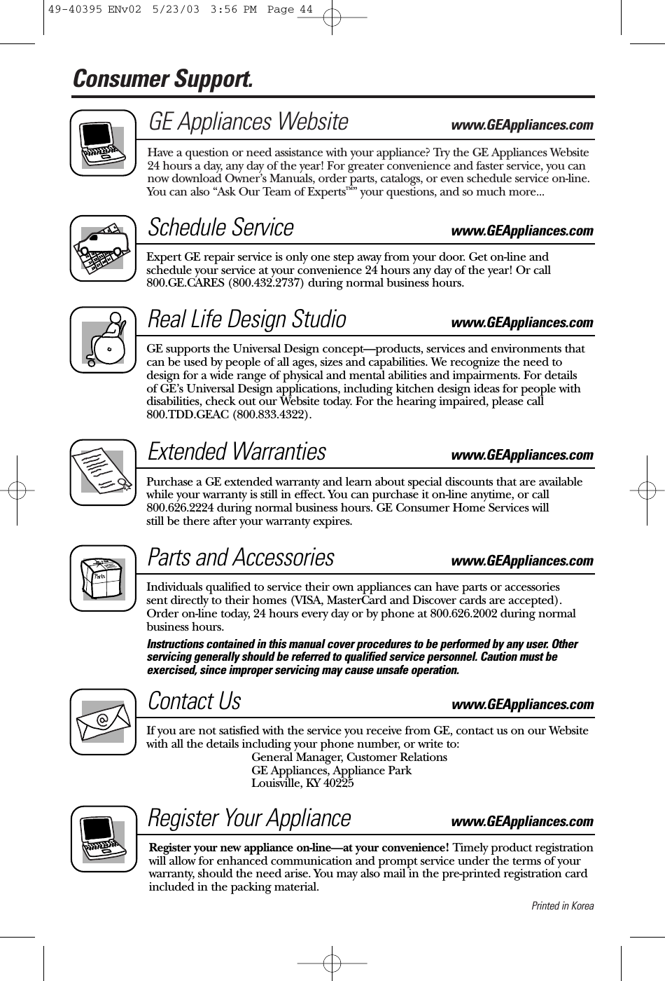 Printed in KoreaConsumer Support. GE Appliances Website www.GEAppliances.comHave a question or need assistance with your appliance? Try the GE Appliances Website24 hours a day, any day of the year! For greater convenience and faster service, you cannow download Owner’s Manuals, order parts, catalogs, or even schedule service on-line.You can also “Ask Our Team of Experts™” your questions, and so much more...Schedule Service www.GEAppliances.comExpert GE repair service is only one step away from your door. Get on-line andschedule your service at your convenience 24 hours any day of the year! Or call800.GE.CARES (800.432.2737) during normal business hours.Real Life Design Studio www.GEAppliances.comGE supports the Universal Design concept—products, services and environments thatcan be used by people of all ages, sizes and capabilities. We recognize the need todesign for a wide range of physical and mental abilities and impairments. For details of GE’s Universal Design applications, including kitchen design ideas for people withdisabilities, check out our Website today. For the hearing impaired, please call 800.TDD.GEAC (800.833.4322). Extended Warranties www.GEAppliances.comPurchase a GE extended warranty and learn about special discounts that are availablewhile your warranty is still in effect. You can purchase it on-line anytime, or call 800.626.2224 during normal business hours. GE Consumer Home Services will still be there after your warranty expires.Parts and Accessories  www.GEAppliances.comIndividuals qualified to service their own appliances can have parts or accessories sent directly to their homes (VISA, MasterCard and Discover cards are accepted). Order on-line today, 24 hours every day or by phone at 800.626.2002 during normalbusiness hours.Instructions contained in this manual cover procedures to be performed by any user. Otherservicing generally should be referred to qualified service personnel. Caution must beexercised, since improper servicing may cause unsafe operation. Contact Us www.GEAppliances.comIf you are not satisfied with the service you receive from GE, contact us on our Websitewith all the details including your phone number, or write to: General Manager, Customer RelationsGE Appliances, Appliance ParkLouisville, KY 40225Register Your Appliance www.GEAppliances.comRegister your new appliance on-line—at your convenience! Timely product registrationwill allow for enhanced communication and prompt service under the terms of yourwarranty, should the need arise. You may also mail in the pre-printed registration cardincluded in the packing material.49-40395 ENv02  5/23/03  3:56 PM  Page 44