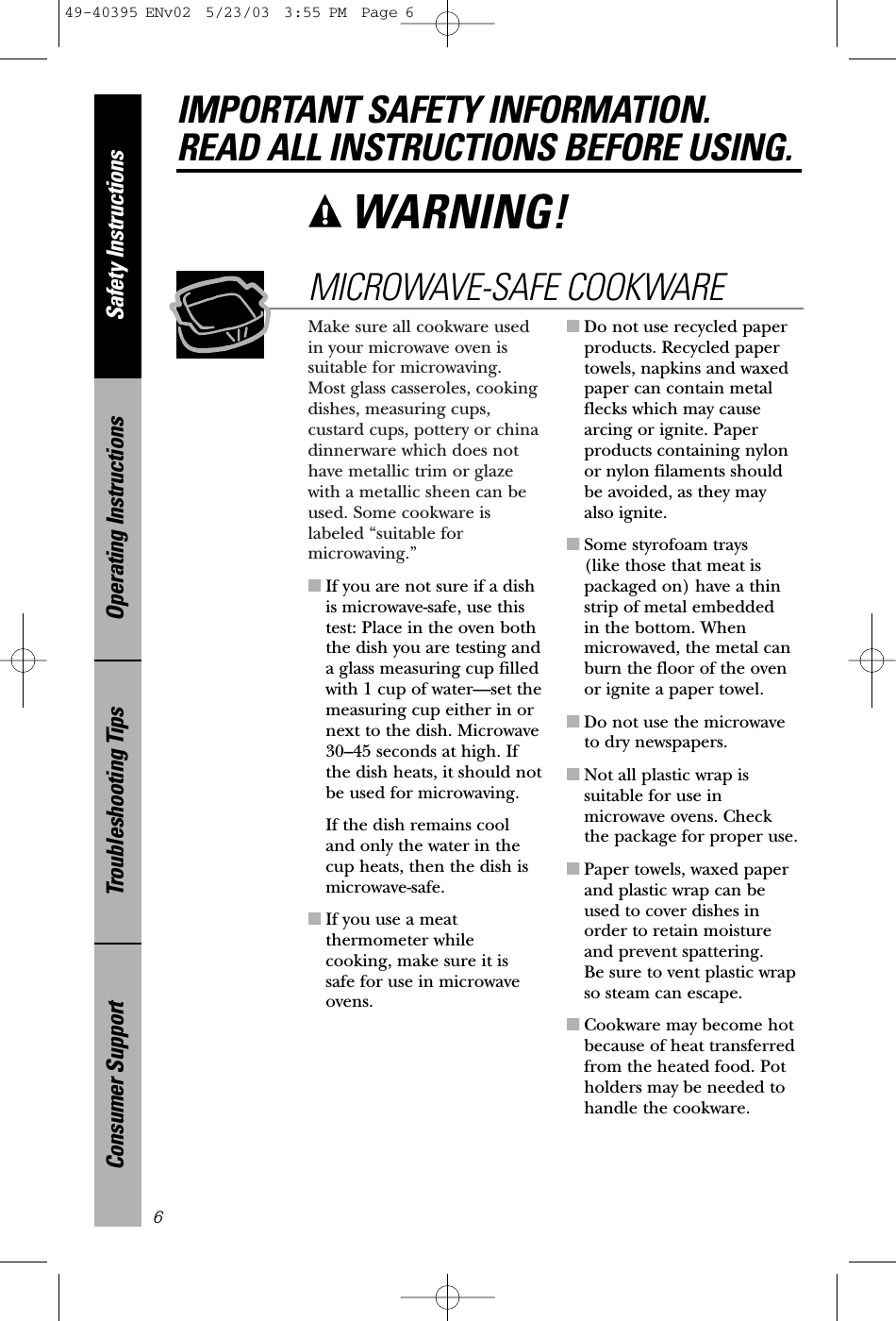 Make sure all cookware usedin your microwave oven issuitable for microwaving.Most glass casseroles, cookingdishes, measuring cups,custard cups, pottery or chinadinnerware which does nothave metallic trim or glazewith a metallic sheen can beused. Some cookware islabeled “suitable formicrowaving.”■If you are not sure if a dishis microwave-safe, use thistest: Place in the oven boththe dish you are testing anda glass measuring cup filledwith 1 cup of water—set themeasuring cup either in ornext to the dish. Microwave 30–45 seconds at high. Ifthe dish heats, it should notbe used for microwaving. If the dish remains cool and only the water in thecup heats, then the dish ismicrowave-safe.■If you use a meatthermometer whilecooking, make sure it issafe for use in microwaveovens.■Do not use recycled paperproducts. Recycled papertowels, napkins and waxedpaper can contain metalflecks which may causearcing or ignite. Paperproducts containing nylonor nylon filaments shouldbe avoided, as they may also ignite. ■Some styrofoam trays (like those that meat ispackaged on) have a thinstrip of metal embedded in the bottom. Whenmicrowaved, the metal canburn the floor of the ovenor ignite a paper towel.■Do not use the microwaveto dry newspapers.■Not all plastic wrap issuitable for use inmicrowave ovens. Checkthe package for proper use.■Paper towels, waxed paperand plastic wrap can beused to cover dishes inorder to retain moistureand prevent spattering. Be sure to vent plastic wrapso steam can escape.■Cookware may become hotbecause of heat transferredfrom the heated food. Potholders may be needed tohandle the cookware.MICROWAVE-SAFE COOKWARESafety InstructionsOperating InstructionsTroubleshooting TipsConsumer SupportIMPORTANT SAFETY INFORMATION.READ ALL INSTRUCTIONS BEFORE USING.6WARNING! 49-40395 ENv02  5/23/03  3:55 PM  Page 6