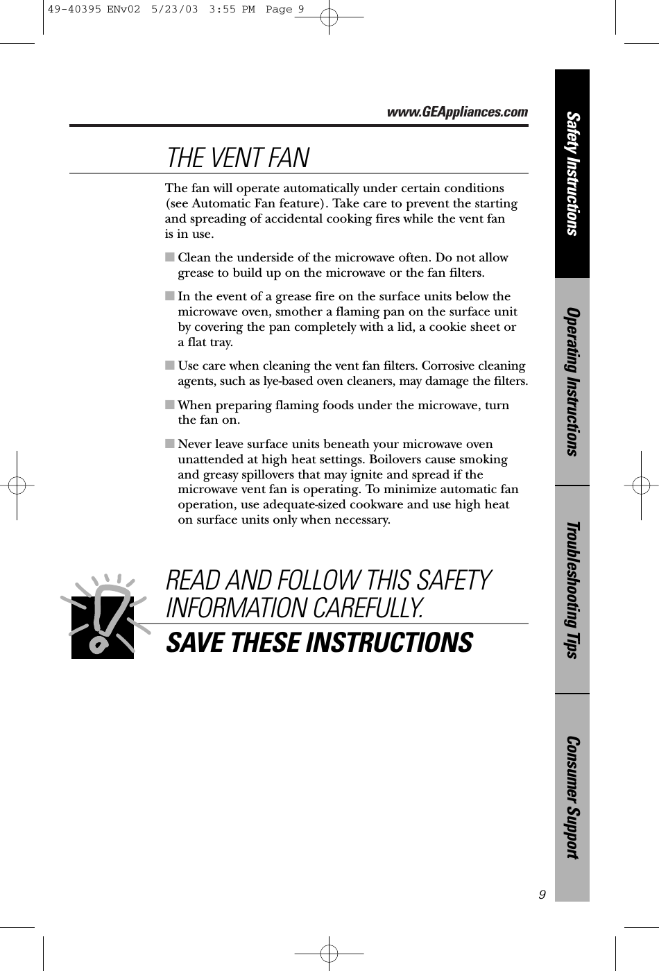 www.GEAppliances.comConsumer SupportTroubleshooting TipsOperating InstructionsSafety Instructions9READ AND FOLLOW THIS SAFETYINFORMATION CAREFULLY.SAVE THESE INSTRUCTIONSThe fan will operate automatically under certain conditions(see Automatic Fan feature). Take care to prevent the startingand spreading of accidental cooking fires while the vent fan is in use. ■Clean the underside of the microwave often. Do not allowgrease to build up on the microwave or the fan filters.■In the event of a grease fire on the surface units below themicrowave oven, smother a flaming pan on the surface unitby covering the pan completely with a lid, a cookie sheet or a flat tray.■Use care when cleaning the vent fan filters. Corrosive cleaningagents, such as lye-based oven cleaners, may damage the filters.■When preparing flaming foods under the microwave, turnthe fan on. ■Never leave surface units beneath your microwave ovenunattended at high heat settings. Boilovers cause smokingand greasy spillovers that may ignite and spread if themicrowave vent fan is operating. To minimize automatic fanoperation, use adequate-sized cookware and use high heat on surface units only when necessary.THE VENT FAN49-40395 ENv02  5/23/03  3:55 PM  Page 9