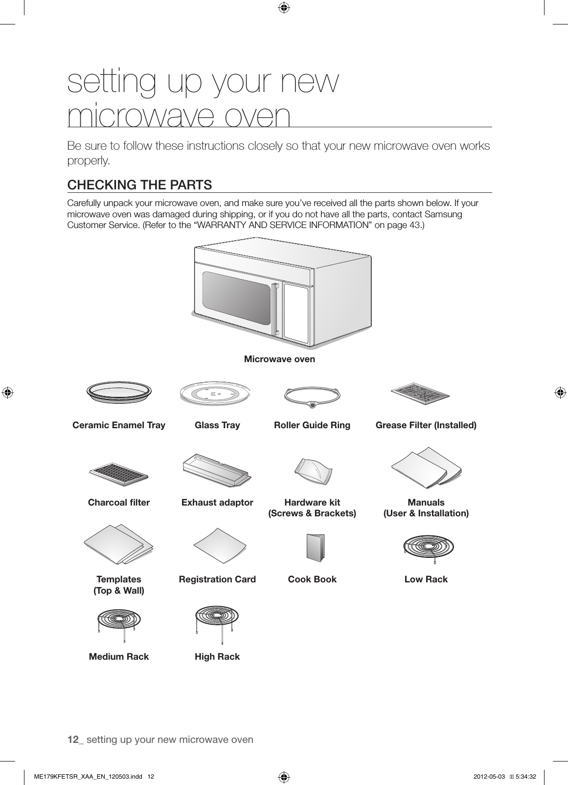 12_ setting up your new microwave oven setting up your new microwave ovenBe sure to follow these instructions closely so that your new microwave oven works properly.CHECKING THE PARTSCarefully unpack your microwave oven, and make sure you’ve received all the parts shown below. If your microwave oven was damaged during shipping, or if you do not have all the parts, contact Samsung Customer Service. (Refer to the “WARRANTY AND SERVICE INFORMATION” on page 43.)Microwave ovenCeramic Enamel Tray Glass Tray Roller Guide Ring Grease Filter (Installed)Charcoal ﬁlter Exhaust adaptor Hardware kit (Screws &amp; Brackets)Manuals(User &amp; Installation)Templates(Top &amp; Wall)Registration Card Cook Book Low RackMedium Rack High RackME179KFETSR_XAA_EN_120503.indd   12 2012-05-03   �� 5:34:32