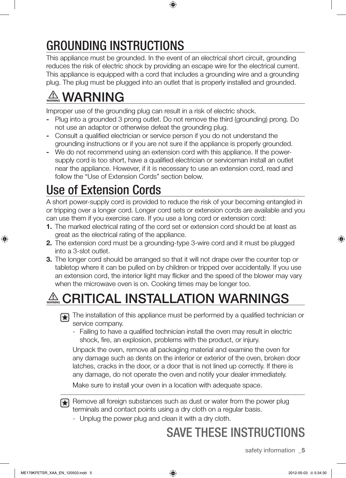 safety information  _5GROUNDING INSTRUCTIONSThis appliance must be grounded. In the event of an electrical short circuit, grounding reduces the risk of electric shock by providing an escape wire for the electrical current. This appliance is equipped with a cord that includes a grounding wire and a grounding plug. The plug must be plugged into an outlet that is properly installed and grounded.WARNINGImproper use of the grounding plug can result in a risk of electric shock. -  Plug into a grounded 3 prong outlet. Do not remove the third (grounding) prong. Do not use an adaptor or otherwise defeat the grounding plug.-  Consult a qualiﬁed electrician or service person if you do not understand the grounding instructions or if you are not sure if the appliance is properly grounded.-  We do not recommend using an extension cord with this appliance. If the power-supply cord is too short, have a qualiﬁed electrician or serviceman install an outlet near the appliance. However, if it is necessary to use an extension cord, read and follow the “Use of Extension Cords” section below.Use of Extension CordsA short power-supply cord is provided to reduce the risk of your becoming entangled in or tripping over a longer cord. Longer cord sets or extension cords are available and you can use them if you exercise care. If you use a long cord or extension cord:1.  The marked electrical rating of the cord set or extension cord should be at least as great as the electrical rating of the appliance.2.  The extension cord must be a grounding-type 3-wire cord and it must be plugged into a 3-slot outlet.3.  The longer cord should be arranged so that it will not drape over the counter top or tabletop where it can be pulled on by children or tripped over accidentally. If you use an extension cord, the interior light may ﬂicker and the speed of the blower may vary when the microwave oven is on. Cooking times may be longer too.CRITICAL INSTALLATION WARNINGSThe installation of this appliance must be performed by a qualiﬁed technician or service company.-  Failing to have a qualiﬁed technician install the oven may result in electric shock, ﬁre, an explosion, problems with the product, or injury.Unpack the oven, remove all packaging material and examine the oven for any damage such as dents on the interior or exterior of the oven, broken door latches, cracks in the door, or a door that is not lined up correctly. If there is any damage, do not operate the oven and notify your dealer immediately. Make sure to install your oven in a location with adequate space. Remove all foreign substances such as dust or water from the power plug terminals and contact points using a dry cloth on a regular basis.-  Unplug the power plug and clean it with a dry cloth.SAVE THESE INSTRUCTIONSWARNINGWARNINGME179KFETSR_XAA_EN_120503.indd   5 2012-05-03   �� 5:34:30