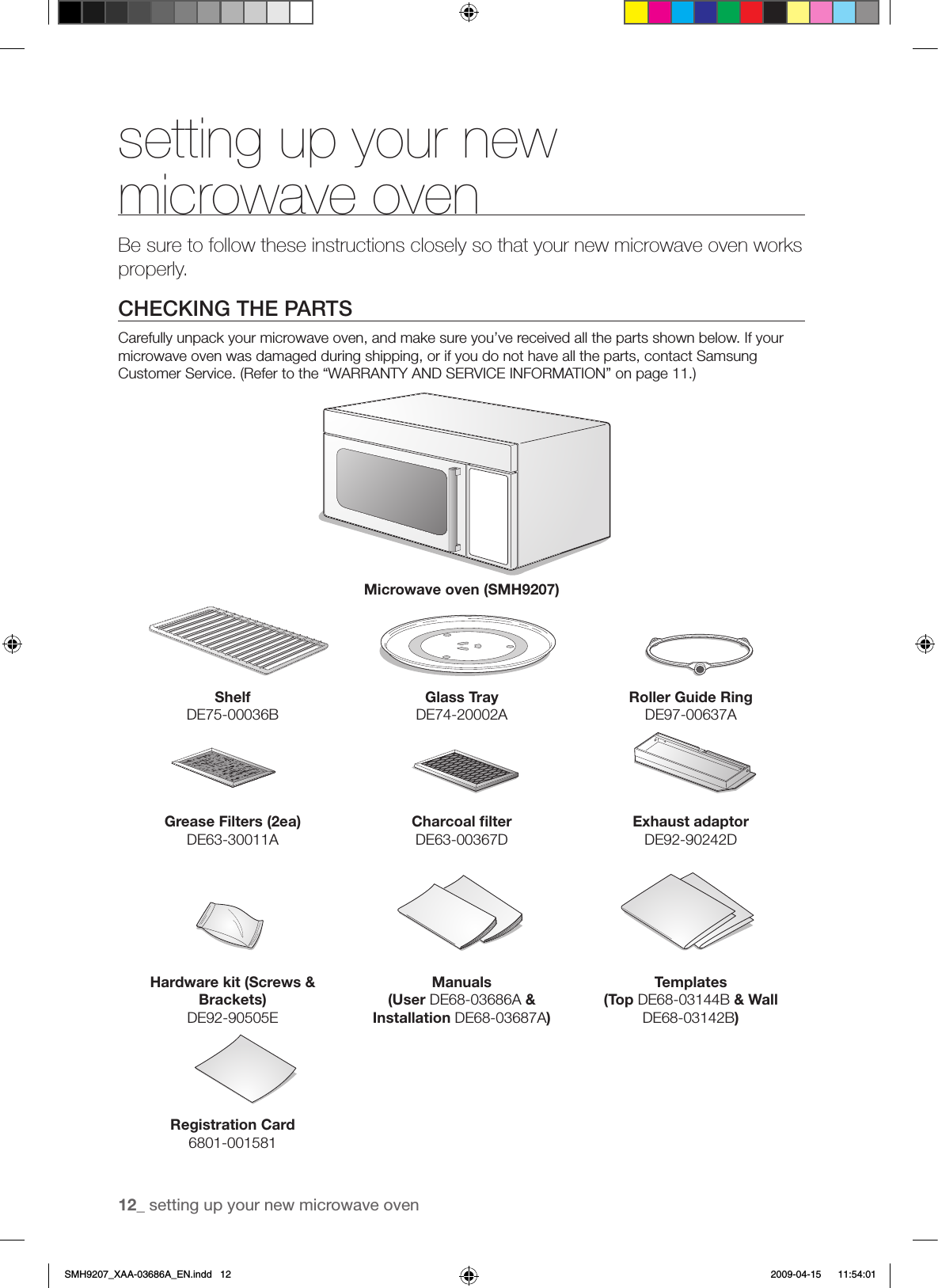 12_ setting up your new microwave oven setting up your new microwave ovenBe sure to follow these instructions closely so that your new microwave oven works properly.CHECKING THE PARTSCarefully unpack your microwave oven, and make sure you’ve received all the parts shown below. If your microwave oven was damaged during shipping, or if you do not have all the parts, contact Samsung Customer Service. (Refer to the “WARRANTY AND SERVICE INFORMATION” on page 11.)Microwave oven (SMH9207)ShelfDE75-00036BGlass TrayDE74-20002ARoller Guide RingDE97-00637AGrease Filters (2ea)DE63-30011ACharcoal ﬁlterDE63-00367DExhaust adaptorDE92-90242DHardware kit (Screws &amp; Brackets)DE92-90505EManuals(User DE68-03686A &amp; Installation DE68-03687A)Templates(Top DE68-03144B &amp; Wall DE68-03142B)Registration Card6801-001581SMH9207_XAA-03686A_EN.indd   12 2009-04-15    11:54:01