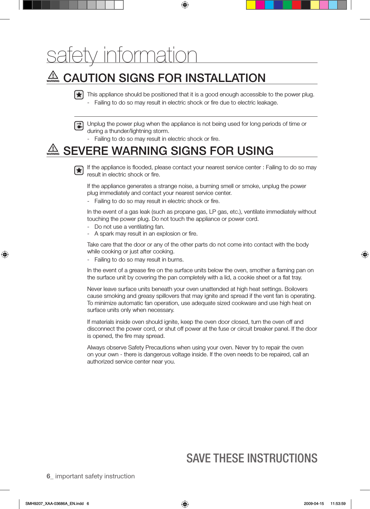 6_ important safety instructionSAVE ThESE INSTRUCTIONSsafety informationCAUTION SIGNS FOR INSTALLATIONThis appliance should be positioned that it is a good enough accessible to the power plug.-  Failing to do so may result in electric shock or ﬁre due to electric leakage.Unplug the power plug when the appliance is not being used for long periods of time or during a thunder/lightning storm. -  Failing to do so may result in electric shock or ﬁre.SEVERE WARNING SIGNS FOR USINGIf the appliance is ﬂooded, please contact your nearest service center : Failing to do so may result in electric shock or ﬁre.If the appliance generates a strange noise, a burning smell or smoke, unplug the power plug immediately and contact your nearest service center.-  Failing to do so may result in electric shock or ﬁre. In the event of a gas leak (such as propane gas, LP gas, etc.), ventilate immediately without touching the power plug. Do not touch the appliance or power cord.-  Do not use a ventilating fan.-  A spark may result in an explosion or ﬁre.Take care that the door or any of the other parts do not come into contact with the body while cooking or just after cooking.-  Failing to do so may result in burns.In the event of a grease ﬁre on the surface units below the oven, smother a ﬂaming pan on the surface unit by covering the pan completely with a lid, a cookie sheet or a ﬂat tray.Never leave surface units beneath your oven unattended at high heat settings. Boilovers cause smoking and greasy spillovers that may ignite and spread if the vent fan is operating.To minimize automatic fan operation, use adequate sized cookware and use high heat on surface units only when necessary.If materials inside oven should ignite, keep the oven door closed, turn the oven off and disconnect the power cord, or shut off power at the fuse or circuit breaker panel. If the door is opened, the ﬁre may spread.Always observe Safety Precautions when using your oven. Never try to repair the oven on your own - there is dangerous voltage inside. If the oven needs to be repaired, call an authorized service center near you.WARNINGWARNINGSMH9207_XAA-03686A_EN.indd   6 2009-04-15    11:53:59