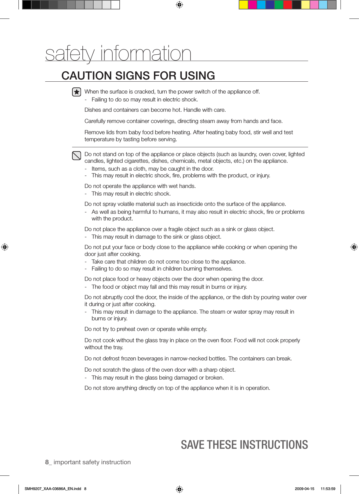 8_ important safety instructionSAVE ThESE INSTRUCTIONSsafety informationCAUTION SIGNS FOR USINGWhen the surface is cracked, turn the power switch of the appliance off.-  Failing to do so may result in electric shock.Dishes and containers can become hot. Handle with care.Carefully remove container coverings, directing steam away from hands and face.Remove lids from baby food before heating. After heating baby food, stir well and test temperature by tasting before serving.Do not stand on top of the appliance or place objects (such as laundry, oven cover, lighted candles, lighted cigarettes, dishes, chemicals, metal objects, etc.) on the appliance.-  Items, such as a cloth, may be caught in the door.-  This may result in electric shock, ﬁre, problems with the product, or injury.Do not operate the appliance with wet hands.-  This may result in electric shock.Do not spray volatile material such as insecticide onto the surface of the appliance.-  As well as being harmful to humans, it may also result in electric shock, ﬁre or problems with the product.Do not place the appliance over a fragile object such as a sink or glass object. -  This may result in damage to the sink or glass object.Do not put your face or body close to the appliance while cooking or when opening the door just after cooking.                                                                           -  Take care that children do not come too close to the appliance.-  Failing to do so may result in children burning themselves.Do not place food or heavy objects over the door when opening the door.-  The food or object may fall and this may result in burns or injury.Do not abruptly cool the door, the inside of the appliance, or the dish by pouring water over it during or just after cooking.-  This may result in damage to the appliance. The steam or water spray may result in burns or injury.Do not try to preheat oven or operate while empty.Do not cook without the glass tray in place on the oven ﬂoor. Food will not cook properly without the tray.Do not defrost frozen beverages in narrow-necked bottles. The containers can break.Do not scratch the glass of the oven door with a sharp object.-  This may result in the glass being damaged or broken.Do not store anything directly on top of the appliance when it is in operation.SMH9207_XAA-03686A_EN.indd   8 2009-04-15    11:53:59