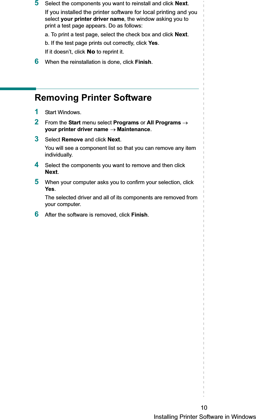 Installing Printer Software in Windows105Select the components you want to reinstall and click Next.If you installed the printer software for local printing and you select your printer driver name, the window asking you to print a test page appears. Do as follows:a. To print a test page, select the check box and click Next.b. If the test page prints out correctly, click Yes.If it doesn’t, click No to reprint it.6When the reinstallation is done, click Finish.Removing Printer Software1Start Windows.2From the Start menu select Programs or All Programs oyour printer driver name oMaintenance.3Select Remove and click Next.You will see a component list so that you can remove any item individually.4Select the components you want to remove and then click Next.5When your computer asks you to confirm your selection, click Yes.The selected driver and all of its components are removed from your computer.6After the software is removed, click Finish.