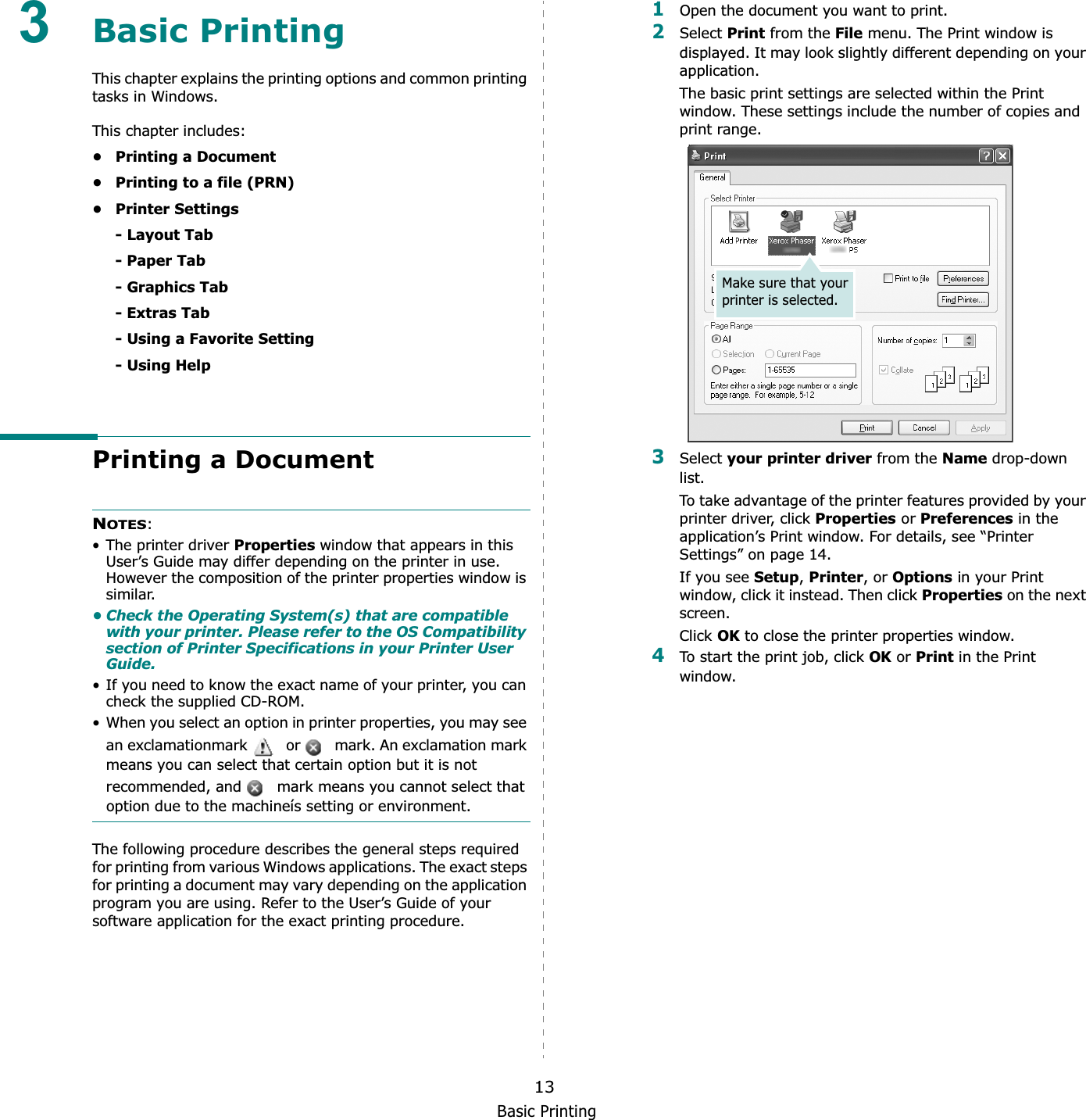 Basic Printing133Basic Printing This chapter explains the printing options and common printing tasks in Windows. This chapter includes:• Printing a Document• Printing to a file (PRN)• Printer Settings- Layout Tab- Paper Tab- Graphics Tab- Extras Tab- Using a Favorite Setting- Using HelpPrinting a DocumentNOTES:• The printer driver Properties window that appears in this User’s Guide may differ depending on the printer in use. However the composition of the printer properties window is similar.• Check the Operating System(s) that are compatible with your printer. Please refer to the OS Compatibility section of Printer Specifications in your Printer User Guide.• If you need to know the exact name of your printer, you can check the supplied CD-ROM.• When you select an option in printer properties, you may see an exclamationmark    or   mark. An exclamation mark means you can select that certain option but it is not recommended, and   mark means you cannot select that option due to the machineís setting or environment.The following procedure describes the general steps required for printing from various Windows applications. The exact steps for printing a document may vary depending on the application program you are using. Refer to the User’s Guide of your software application for the exact printing procedure.1Open the document you want to print.2Select Print from the File menu. The Print window is displayed. It may look slightly different depending on your application. The basic print settings are selected within the Print window. These settings include the number of copies and print range.3Select your printer driver from the Name drop-down list.To take advantage of the printer features provided by your printer driver, click Properties or Preferences in the application’s Print window. For details, see “Printer Settings” on page 14.If you see Setup,Printer, or Options in your Print window, click it instead. Then click Properties on the next screen.Click OK to close the printer properties window.4To start the print job, click OK or Print in the Print window.Make sure that your printer is selected.