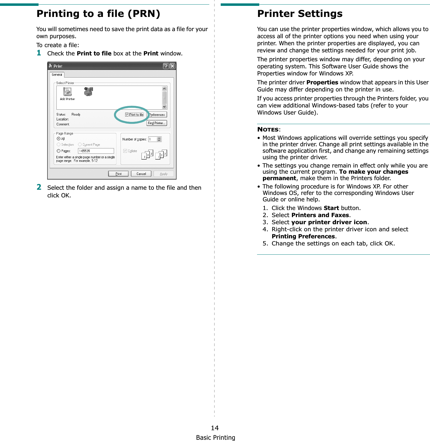 Basic Printing14Printing to a file (PRN)  You will sometimes need to save the print data as a file for your own purposes.To create a file:1Check the Print to file box at the Print window.2Select the folder and assign a name to the file and then click OK.Printer SettingsYou can use the printer properties window, which allows you to access all of the printer options you need when using your printer. When the printer properties are displayed, you can review and change the settings needed for your print job. The printer properties window may differ, depending on your operating system. This Software User Guide shows the Properties window for Windows XP.The printer driver Properties window that appears in this User Guide may differ depending on the printer in use.If you access printer properties through the Printers folder, you can view additional Windows-based tabs (refer to your Windows User Guide).NOTES:• Most Windows applications will override settings you specify in the printer driver. Change all print settings available in the software application first, and change any remaining settings using the printer driver. • The settings you change remain in effect only while you are using the current program. To make your changes permanent, make them in the Printers folder. • The following procedure is for Windows XP. For other Windows OS, refer to the corresponding Windows User Guide or online help.1. Click the Windows Start button.2. Select Printers and Faxes.3. Select your printer driver icon.4. Right-click on the printer driver icon and select Printing Preferences.5. Change the settings on each tab, click OK.