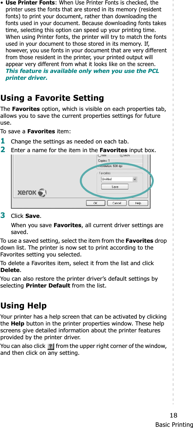 Basic Printing18•Use Printer Fonts: When Use Printer Fonts is checked, the printer uses the fonts that are stored in its memory (resident fonts) to print your document, rather than downloading the fonts used in your document. Because downloading fonts takes time, selecting this option can speed up your printing time. When using Printer fonts, the printer will try to match the fonts used in your document to those stored in its memory. If, however, you use fonts in your document that are very different from those resident in the printer, your printed output will appear very different from what it looks like on the screen.  This feature is available only when you use the PCL printer driver.Using a Favorite Setting  The Favorites option, which is visible on each properties tab, allows you to save the current properties settings for future use. To save  a Favorites item:1Change the settings as needed on each tab. 2Enter a name for the item in the Favorites input box. 3Click Save.When you save Favorites, all current driver settings are saved.To use a saved setting, select the item from the Favorites drop down list. The printer is now set to print according to the Favorites setting you selected. To delete a Favorites item, select it from the list and click Delete.You can also restore the printer driver’s default settings by selecting Printer Default from the list. Using HelpYour printer has a help screen that can be activated by clicking the Help button in the printer properties window. These help screens give detailed information about the printer features provided by the printer driver.You can also click   from the upper right corner of the window, and then click on any setting. 