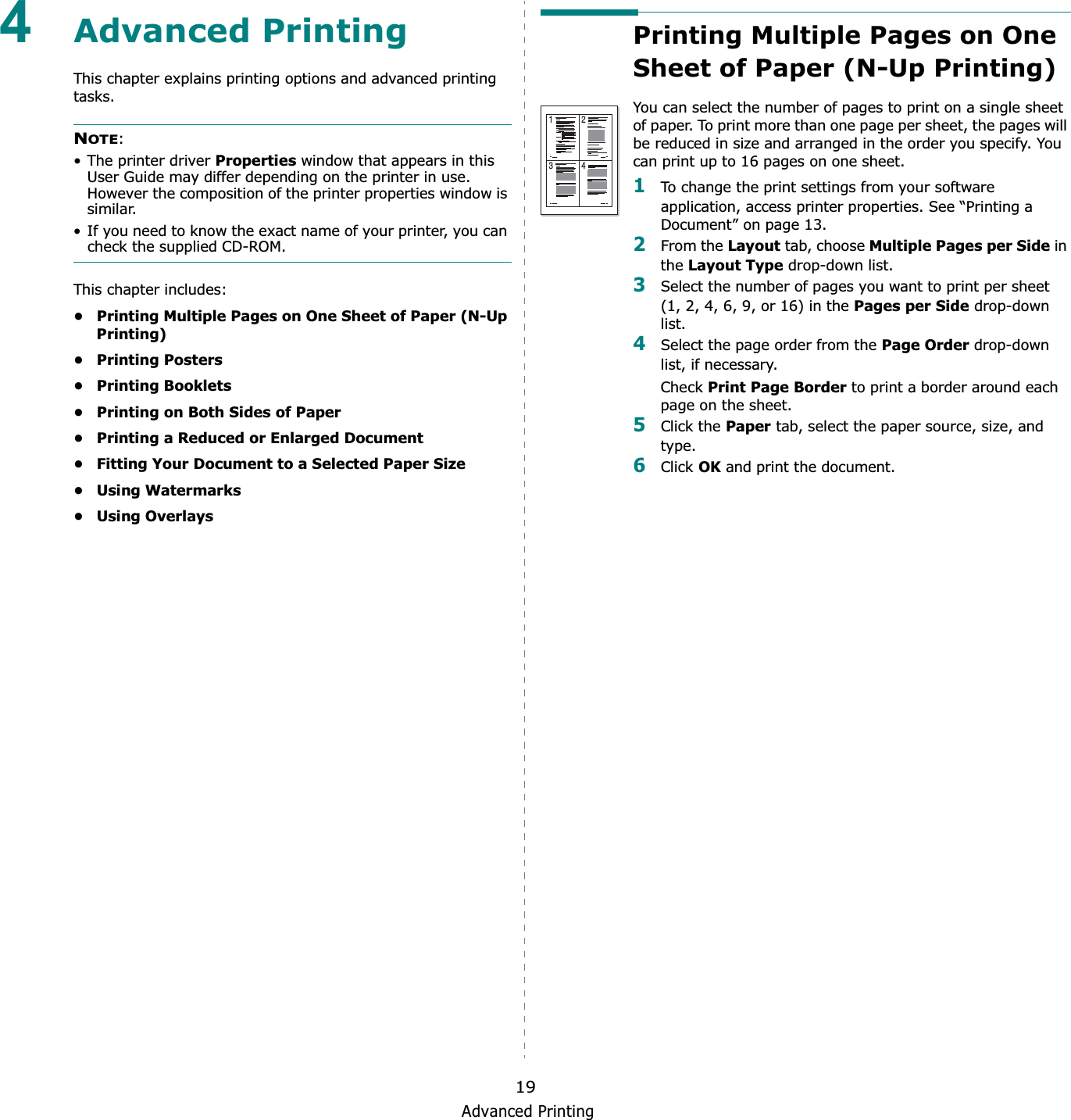 Advanced Printing194Advanced PrintingThis chapter explains printing options and advanced printing tasks. NOTE:• The printer driver Properties window that appears in this User Guide may differ depending on the printer in use. However the composition of the printer properties window is similar.• If you need to know the exact name of your printer, you can check the supplied CD-ROM.This chapter includes:• Printing Multiple Pages on One Sheet of Paper (N-Up Printing)•Printing Posters• Printing Booklets• Printing on Both Sides of Paper• Printing a Reduced or Enlarged Document• Fitting Your Document to a Selected Paper Size•Using Watermarks•Using OverlaysPrinting Multiple Pages on One Sheet of Paper (N-Up Printing) You can select the number of pages to print on a single sheet of paper. To print more than one page per sheet, the pages will be reduced in size and arranged in the order you specify. You can print up to 16 pages on one sheet.  1To change the print settings from your software application, access printer properties. See “Printing a Document” on page 13.2From the Layout tab, choose Multiple Pages per Side in the Layout Type drop-down list. 3Select the number of pages you want to print per sheet (1, 2, 4, 6, 9, or 16) in the Pages per Side drop-down list.4Select the page order from the Page Order drop-down list, if necessary.Check Print Page Border to print a border around each page on the sheet. 5Click the Paper tab, select the paper source, size, and type.6Click OK and print the document. 1 23 4