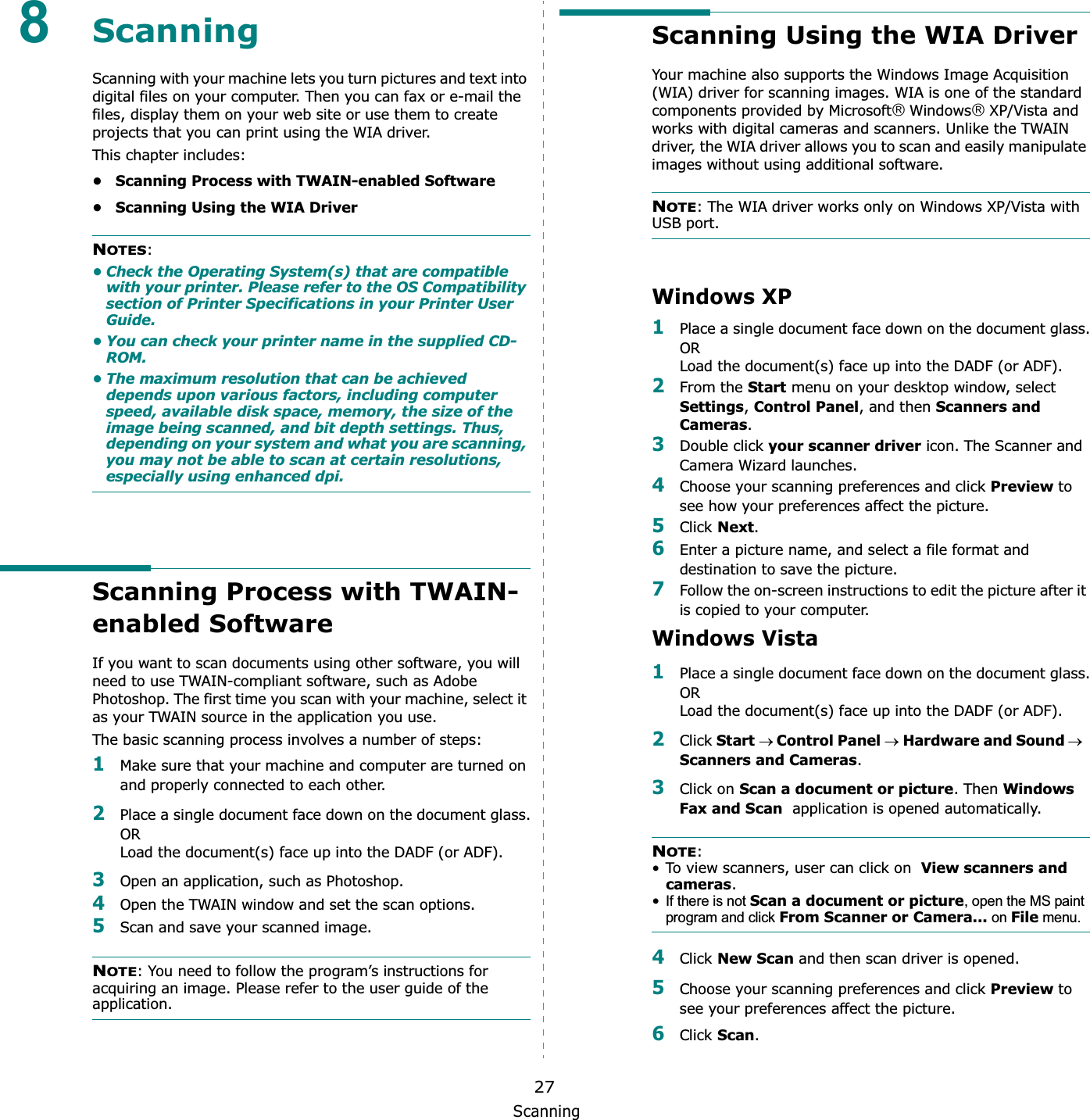 Scanning278ScanningScanning with your machine lets you turn pictures and text into digital files on your computer. Then you can fax or e-mail the files, display them on your web site or use them to create projects that you can print using the WIA driver.This chapter includes:• Scanning Process with TWAIN-enabled Software• Scanning Using the WIA DriverNOTES:• Check the Operating System(s) that are compatible with your printer. Please refer to the OS Compatibility section of Printer Specifications in your Printer User Guide.• You can check your printer name in the supplied CD-ROM.• The maximum resolution that can be achieved depends upon various factors, including computer speed, available disk space, memory, the size of the image being scanned, and bit depth settings. Thus, depending on your system and what you are scanning, you may not be able to scan at certain resolutions, especially using enhanced dpi.Scanning Process with TWAIN-enabled Software If you want to scan documents using other software, you will need to use TWAIN-compliant software, such as Adobe Photoshop. The first time you scan with your machine, select it as your TWAIN source in the application you use. The basic scanning process involves a number of steps:1Make sure that your machine and computer are turned on and properly connected to each other.2Place a single document face down on the document glass.ORLoad the document(s) face up into the DADF (or ADF).3Open an application, such as Photoshop. 4Open the TWAIN window and set the scan options.5Scan and save your scanned image.NOTE: You need to follow the program’s instructions for acquiring an image. Please refer to the user guide of the application.Scanning Using the WIA DriverYour machine also supports the Windows Image Acquisition (WIA) driver for scanning images. WIA is one of the standard components provided by Microsoft£Windows£XP/Vista and works with digital cameras and scanners. Unlike the TWAIN driver, the WIA driver allows you to scan and easily manipulate images without using additional software.NOTE: The WIA driver works only on Windows XP/Vista with USB port. Windows XP1Place a single document face down on the document glass.ORLoad the document(s) face up into the DADF (or ADF).2From the Start menu on your desktop window, select Settings,Control Panel, and then Scanners and Cameras.3Double click your scanner driver icon. The Scanner and Camera Wizard launches.4Choose your scanning preferences and click Preview to see how your preferences affect the picture.5Click Next.6Enter a picture name, and select a file format and destination to save the picture.7Follow the on-screen instructions to edit the picture after it is copied to your computer.Windows Vista1Place a single document face down on the document glass.ORLoad the document(s) face up into the DADF (or ADF).2Click StartoControl PaneloHardware and SoundoScanners and Cameras.3Click on Scan a document or picture. Then Windows Fax and Scan  application is opened automatically.NOTE:• To view scanners, user can click on  View scanners and cameras.•If there is not Scan a document or picture, open the MS paint program and click From Scanner or Camera... on File menu. 4Click New Scan and then scan driver is opened.5Choose your scanning preferences and click Preview to see your preferences affect the picture.6Click Scan.