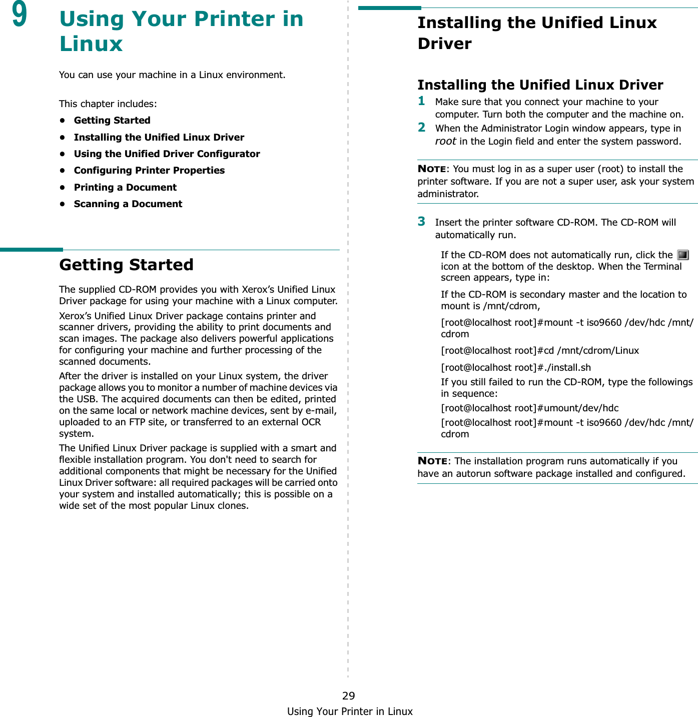 Using Your Printer in Linux299Using Your Printer in LinuxYou can use your machine in a Linux environment. This chapter includes:• Getting Started• Installing the Unified Linux Driver• Using the Unified Driver Configurator• Configuring Printer Properties• Printing a Document• Scanning a DocumentGetting StartedThe supplied CD-ROM provides you with Xerox’s Unified Linux Driver package for using your machine with a Linux computer.Xerox’s Unified Linux Driver package contains printer and scanner drivers, providing the ability to print documents and scan images. The package also delivers powerful applications for configuring your machine and further processing of the scanned documents.After the driver is installed on your Linux system, the driver package allows you to monitor a number of machine devices via the USB. The acquired documents can then be edited, printed on the same local or network machine devices, sent by e-mail, uploaded to an FTP site, or transferred to an external OCR system.The Unified Linux Driver package is supplied with a smart and flexible installation program. You don&apos;t need to search for additional components that might be necessary for the Unified Linux Driver software: all required packages will be carried onto your system and installed automatically; this is possible on a wide set of the most popular Linux clones.Installing the Unified Linux DriverInstalling the Unified Linux Driver1Make sure that you connect your machine to your computer. Turn both the computer and the machine on.2When the Administrator Login window appears, type in root in the Login field and enter the system password.NOTE: You must log in as a super user (root) to install the printer software. If you are not a super user, ask your system administrator.3Insert the printer software CD-ROM. The CD-ROM will automatically run.If the CD-ROM does not automatically run, click the   icon at the bottom of the desktop. When the Terminal screen appears, type in:If the CD-ROM is secondary master and the location to mount is /mnt/cdrom,[root@localhost root]#mount -t iso9660 /dev/hdc /mnt/cdrom[root@localhost root]#cd /mnt/cdrom/Linux[root@localhost root]#./install.sh If you still failed to run the CD-ROM, type the followings in sequence:[root@localhost root]#umount/dev/hdc[root@localhost root]#mount -t iso9660 /dev/hdc /mnt/cdromNOTE: The installation program runs automatically if you have an autorun software package installed and configured.