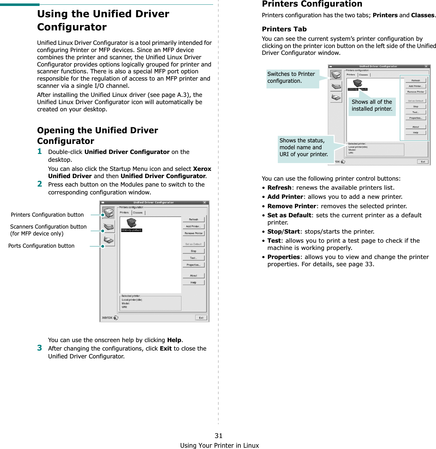 Using Your Printer in Linux31Using the Unified Driver ConfiguratorUnified Linux Driver Configurator is a tool primarily intended for configuring Printer or MFP devices. Since an MFP device combines the printer and scanner, the Unified Linux Driver Configurator provides options logically grouped for printer and scanner functions. There is also a special MFP port option responsible for the regulation of access to an MFP printer and scanner via a single I/O channel.After installing the Unified Linux driver (see page A.3), the Unified Linux Driver Configurator icon will automatically be created on your desktop.Opening the Unified Driver Configurator1Double-click Unified Driver Configurator on the desktop.You can also click the Startup Menu icon and select Xerox Unified Driver and then Unified Driver Configurator.2Press each button on the Modules pane to switch to the corresponding configuration window.You can use the onscreen help by clicking Help.3After changing the configurations, click Exit to close the Unified Driver Configurator.Printers Configuration buttonScanners Configuration button (for MFP device only)Ports Configuration buttonPrinters ConfigurationPrinters configuration has the two tabs; Printers and Classes.Printers TabYou can see the current system’s printer configuration by clicking on the printer icon button on the left side of the Unified Driver Configurator window.You can use the following printer control buttons:•Refresh: renews the available printers list.•Add Printer: allows you to add a new printer.•Remove Printer: removes the selected printer.•Set as Default: sets the current printer as a default printer.•Stop/Start: stops/starts the printer.•Test: allows you to print a test page to check if the machine is working properly.•Properties: allows you to view and change the printer properties. For details, see page 33.Shows all of the installed printer.Switches to Printer configuration.Shows the status, model name and URI of your printer.