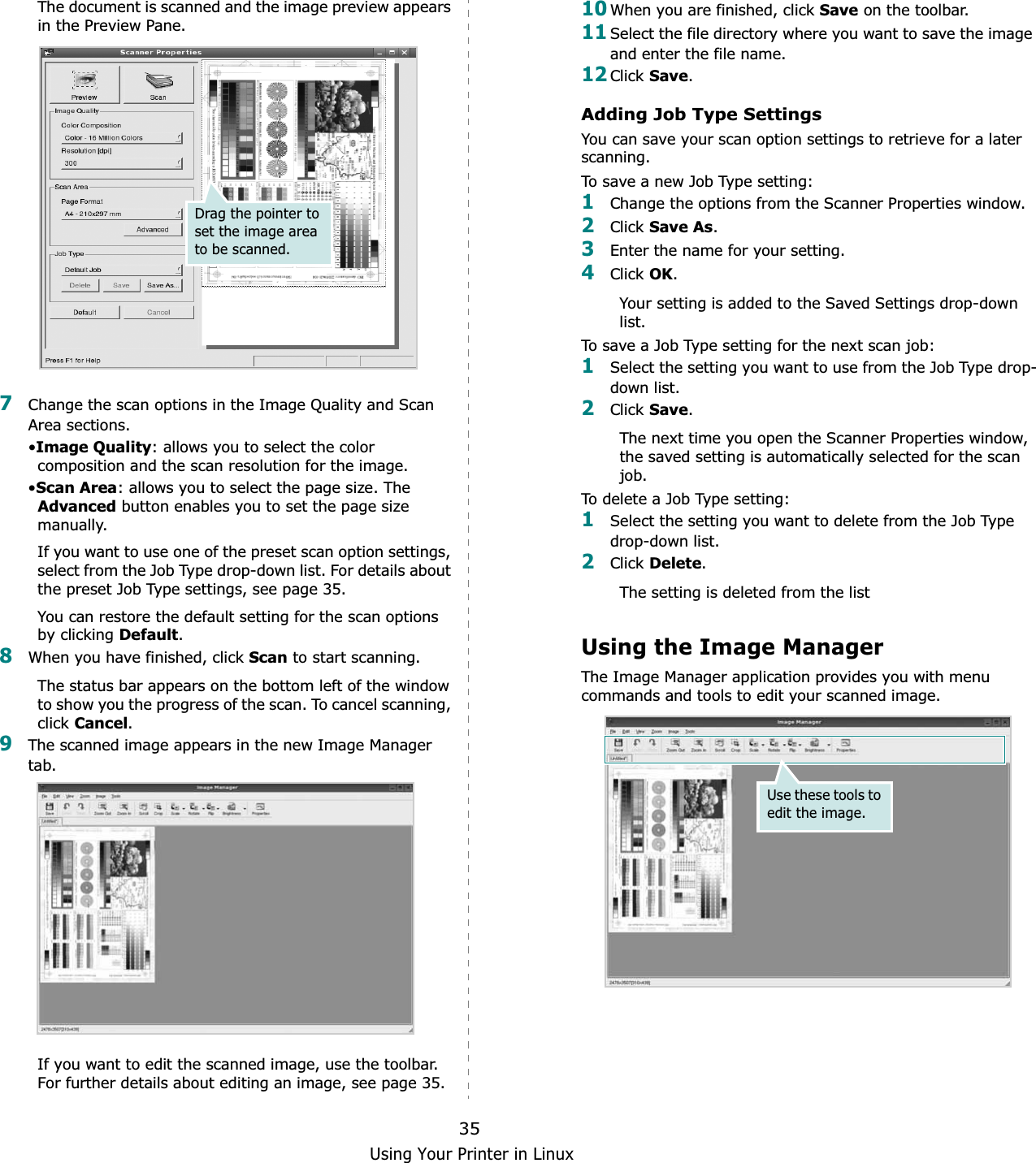Using Your Printer in Linux35The document is scanned and the image preview appears in the Preview Pane.7Change the scan options in the Image Quality and Scan Area sections.•Image Quality: allows you to select the color composition and the scan resolution for the image.•Scan Area: allows you to select the page size. The Advanced button enables you to set the page size manually.If you want to use one of the preset scan option settings, select from the Job Type drop-down list. For details about the preset Job Type settings, see page 35.You can restore the default setting for the scan options by clicking Default.8When you have finished, click Scan to start scanning.The status bar appears on the bottom left of the window to show you the progress of the scan. To cancel scanning, click Cancel.9The scanned image appears in the new Image Manager tab.If you want to edit the scanned image, use the toolbar. For further details about editing an image, see page 35.Drag the pointer to set the image area to be scanned.10When you are finished, click Save on the toolbar.11Select the file directory where you want to save the image and enter the file name. 12Click Save.Adding Job Type SettingsYou can save your scan option settings to retrieve for a later scanning.To save a new Job Type setting:1Change the options from the Scanner Properties window.2Click Save As.3Enter the name for your setting.4Click OK.Your setting is added to the Saved Settings drop-down list.To save a Job Type setting for the next scan job:1Select the setting you want to use from the Job Type drop-down list.2Click Save.The next time you open the Scanner Properties window, the saved setting is automatically selected for the scan job.To delete a Job Type setting:1Select the setting you want to delete from the Job Type drop-down list.2Click Delete.The setting is deleted from the listUsing the Image ManagerThe Image Manager application provides you with menu commands and tools to edit your scanned image.Use these tools to edit the image.