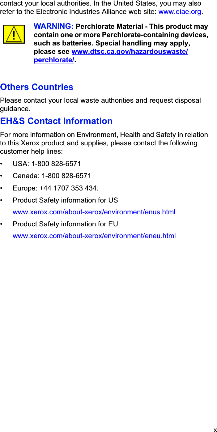 xcontact your local authorities. In the United States, you may also refer to the Electronic Industries Alliance web site: www.eiae.org.WARNING: Perchlorate Material - This product may contain one or more Perchlorate-containing devices, such as batteries. Special handling may apply, please see www.dtsc.ca.gov/hazardouswaste/perchlorate/.Others CountriesPlease contact your local waste authorities and request disposal guidance.EH&amp;S Contact InformationFor more information on Environment, Health and Safety in relation to this Xerox product and supplies, please contact the following customer help lines: • USA: 1-800 828-6571 • Canada: 1-800 828-6571 • Europe: +44 1707 353 434.• Product Safety information for USwww.xerox.com/about-xerox/environment/enus.html• Product Safety information for EUwww.xerox.com/about-xerox/environment/eneu.html
