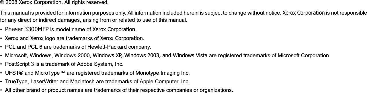 © 2008 Xerox Corporation. All rights reserved.This manual is provided for information purposes only. All information included herein is subject to change without notice. Xerox Corporation is not responsible for any direct or indirect damages, arising from or related to use of this manual.•Phaser 3300MFP is model name of Xerox Corporation.•Xerox and Xerox logo are trademarks of Xerox Corporation.• PCL and PCL 6 are trademarks of Hewlett-Packard company.• Microsoft, Windows, Windows 2000, Windows XP, Windows 2003, and Windows Vista are registered trademarks of Microsoft Corporation.• PostScript 3 is a trademark of Adobe System, Inc.• UFST® and MicroType™ are registered trademarks of Monotype Imaging Inc.• TrueType, LaserWriter and Macintosh are trademarks of Apple Computer, Inc.• All other brand or product names are trademarks of their respective companies or organizations.