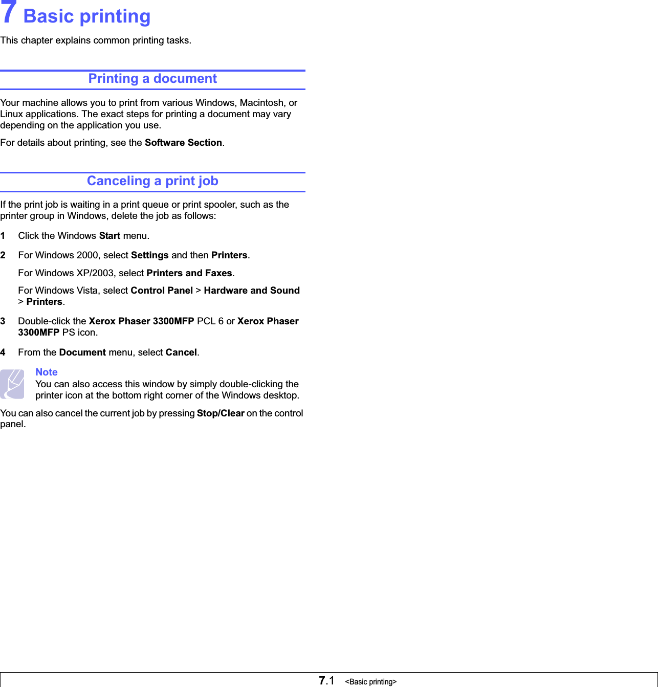 7.1   &lt;Basic printing&gt;7 Basic printingThis chapter explains common printing tasks. Printing a documentYour machine allows you to print from various Windows, Macintosh, or Linux applications. The exact steps for printing a document may vary depending on the application you use.For details about printing, see the Software Section.Canceling a print jobIf the print job is waiting in a print queue or print spooler, such as the printer group in Windows, delete the job as follows:1Click the Windows Start menu.2For Windows 2000, select Settings and then Printers.For Windows XP/2003, select Printers and Faxes.For Windows Vista, select Control Panel &gt; Hardware and Sound&gt;Printers.3Double-click the Xerox Phaser 3300MFP PCL 6 or Xerox Phaser 3300MFP PS icon.4From the Document menu, select Cancel.NoteYou can also access this window by simply double-clicking the printer icon at the bottom right corner of the Windows desktop.You can also cancel the current job by pressing Stop/Clear on the control panel.